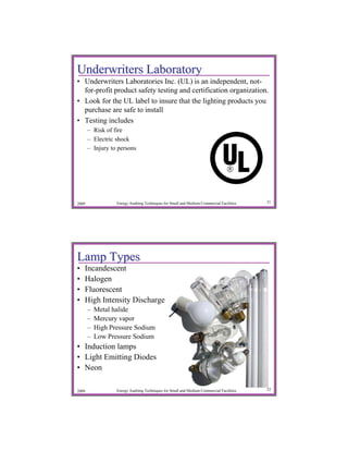 Underwriters Laboratory
• Underwriters Laboratories Inc. (UL) is an independent, not-
  for-profit product safety testing and certification organization.
• Look for the UL label to insure that the lighting products you
  purchase are safe to install
• Testing includes
       – Risk of fire
       – Electric shock
       – Injury to persons




2009              Energy Auditing Techniques for Small and Medium Commercial Facilities   21




Lamp Types
•   Incandescent
•   Halogen
•   Fluorescent
•   High Intensity Discharge
       –   Metal halide
       –   Mercury vapor
       –   High Pressure Sodium
       –   Low Pressure Sodium
• Induction lamps
• Light Emitting Diodes
• Neon

2009              Energy Auditing Techniques for Small and Medium Commercial Facilities   22
 