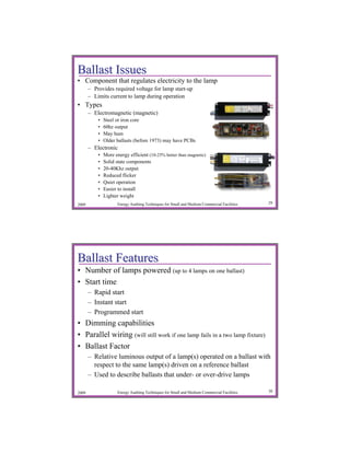 Ballast Issues
• Component that regulates electricity to the lamp
       – Provides required voltage for lamp start-up
       – Limits current to lamp during operation
• Types
       – Electromagnetic (magnetic)
           •   Steel or iron core
           •   60hz output
           •   May hum
           •   Older ballasts (before 1973) may have PCBs
       – Electronic
           •   More energy efficient (10-25% better than magnetic)
           •   Solid state components
           •   20-40Khz output
           •   Reduced flicker
           •   Quiet operation
           •   Easier to install
           •   Lighter weight
2009                  Energy Auditing Techniques for Small and Medium Commercial Facilities   29




Ballast Features
• Number of lamps powered (up to 4 lamps on one ballast)
• Start time
       – Rapid start
       – Instant start
       – Programmed start
• Dimming capabilities
• Parallel wiring (will still work if one lamp fails in a two lamp fixture)
• Ballast Factor
       – Relative luminous output of a lamp(s) operated on a ballast with
         respect to the same lamp(s) driven on a reference ballast
       – Used to describe ballasts that under- or over-drive lamps

2009                  Energy Auditing Techniques for Small and Medium Commercial Facilities   30
 