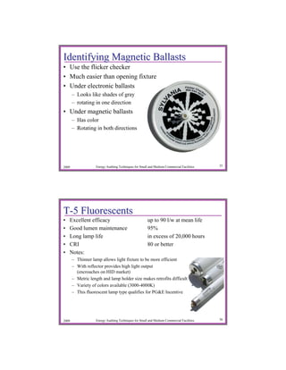 Identifying Magnetic Ballasts
• Use the flicker checker
• Much easier than opening fixture
• Under electronic ballasts
       – Looks like shades of gray
       – rotating in one direction
• Under magnetic ballasts
       – Has color
       – Rotating in both directions




2009               Energy Auditing Techniques for Small and Medium Commercial Facilities   35




T-5 Fluorescents
•   Excellent efficacy                                 up to 90 l/w at mean life
•   Good lumen maintenance                             95%
•   Long lamp life                                     in excess of 20,000 hours
•   CRI                                                80 or better
•   Notes:
       – Thinner lamp allows light fixture to be more efficient
       – With reflector provides high light output
         (encroaches on HID market)
       – Metric length and lamp holder size makes retrofits difficult
       – Variety of colors available (3000-4000K)
       – This fluorescent lamp type qualifies for PG&E Incentive




2009               Energy Auditing Techniques for Small and Medium Commercial Facilities   36
 
