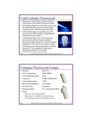 Cold Cathode Fluorescent
• Operate at a much higher voltage and lower
  current than conventional fluorescent lamps.
• The higher voltage overcomes the need to heat
  the tube while the lower arc current greatly
  extends the life of the discharge electrodes.
• Cold cathode lamps are typically ten to 30
  percent more efficient than a comparable hot
  cathode fluorescent lamp.
• Cold cathode lights have a life expectancy
  more than twice that of typical compact
  fluorescent lamps and do not suffer accelerated
  degradation with variations in supply voltage.
• This fluorescent lamp type qualifies for PG&E
  Incentives* for incandescent replacement
  (fluorescent must be 2 to 8 watts).
    *Check PGE.com for updates and incentive details
2009                 Energy Auditing Techniques for Small and Medium Commercial Facilities   37




Compact Fluorescent Lamps
•   Efficacy                                 28-84 l/w
•   Kelvin temperature                       2700-5000K°
•   Color Rendering Index                    82-86
•   Lamp life                                10,000-20,000 hours
•   Lumen depreciation                       <30%
•   Start to full brightness                 0-5 minutes
•   Re-strike time                           immediate
•   Dimming ability                          Yes, with proper ballast
•   Notes:
       – May come with integrated ballast
       – Ballast must be ventilated; Do not enclose lamp
       – This lamp type qualifies for the PG&E incentives


2009                 Energy Auditing Techniques for Small and Medium Commercial Facilities   38
 