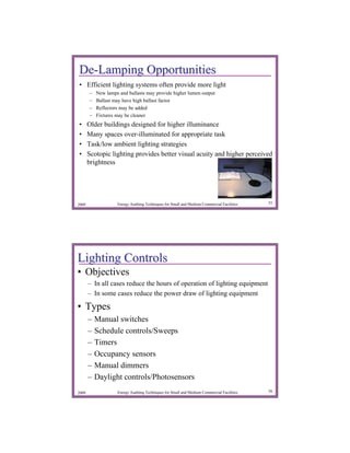 De-Lamping Opportunities
• Efficient lighting systems often provide more light
       –   New lamps and ballasts may provide higher lumen output
       –   Ballast may have high ballast factor
       –   Reflectors may be added
       –   Fixtures may be cleaner
•      Older buildings designed for higher illuminance
•      Many spaces over-illuminated for appropriate task
•      Task/low ambient lighting strategies
•      Scotopic lighting provides better visual acuity and higher perceived
       brightness




2009                Energy Auditing Techniques for Small and Medium Commercial Facilities   55




Lighting Controls
• Objectives
       – In all cases reduce the hours of operation of lighting equipment
       – In some cases reduce the power draw of lighting equipment

• Types
       –   Manual switches
       –   Schedule controls/Sweeps
       –   Timers
       –   Occupancy sensors
       –   Manual dimmers
       –   Daylight controls/Photosensors
2009                Energy Auditing Techniques for Small and Medium Commercial Facilities   56
 