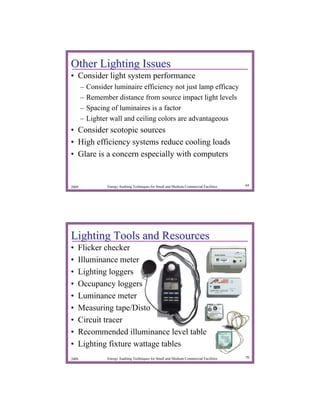 Other Lighting Issues
• Consider light system performance
       –   Consider luminaire efficiency not just lamp efficacy
       –   Remember distance from source impact light levels
       –   Spacing of luminaires is a factor
       –   Lighter wall and ceiling colors are advantageous
• Consider scotopic sources
• High efficiency systems reduce cooling loads
• Glare is a concern especially with computers


2009              Energy Auditing Techniques for Small and Medium Commercial Facilities   69




Lighting Tools and Resources
•   Flicker checker
•   Illuminance meter
•   Lighting loggers
•   Occupancy loggers
•   Luminance meter
•   Measuring tape/Disto
•   Circuit tracer
•   Recommended illuminance level table
•   Lighting fixture wattage tables
2009              Energy Auditing Techniques for Small and Medium Commercial Facilities   70
 