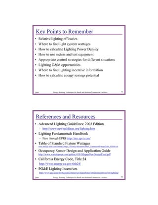 Key Points to Remember
•   Relative lighting efficacies
•   Where to find light system wattages
•   How to calculate Lighting Power Density
•   How to use meters and test equipment
•   Appropriate control strategies for different situations
•   Lighting O&M opportunities
•   Where to find lighting incentive information
•   How to calculate energy savings potential



2009                 Energy Auditing Techniques for Small and Medium Commercial Facilities               71




References and Resources
• Advanced Lighting Guidelines: 2003 Edition
       – http://www.newbuildings.org/lighting.htm
• Lighting Fundamentals Handbook
       – Free through EPRI http://my.epri.com/
• Table of Standard Fixture Wattages
    www.entergy-texas.com/content/Energy_Efficiency/documents/Small_CommercialWattageTable_020504.xls
    www.entergy- texas.com/content/Energy_Efficiency/documents/Small_CommercialWattageTable_020504.xls

• Occupancy Sensor Design and Application Guide
    http://www.wattstopper.com/getdoc/419/OSappsNewDesignFinal.pdf
• California Energy Code, Title 24
       http://www.energy.ca.gov/title24/
• PG&E Lighting Incentives
       http://www.pge.com/mybusiness/energysavingsrebates/rebatesincentives/ref/lighting/
       http://www.pge.com/mybusiness/energysavingsrebates/rebatesincentives/ref/lighting/

2009                 Energy Auditing Techniques for Small and Medium Commercial Facilities               72
 