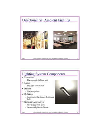 Directional vs. Ambient Lighting




2009             Energy Auditing Techniques for Small and Medium Commercial Facilities   7




Lighting System Components
• Luminaire
       – The complete lighting unit
• Lamp
       – The light source; bulb
• Ballast
       – Power regulator
• Reflector
       – Component that directs/distributes
         light
• Diffuser/Lens/Louver
       – Shields eye from glare
       – Evens out light distribution

2009             Energy Auditing Techniques for Small and Medium Commercial Facilities   8
 