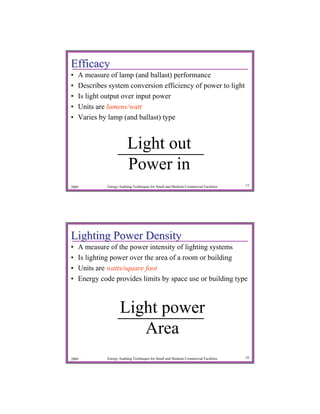 Efficacy
•   A measure of lamp (and ballast) performance
•   Describes system conversion efficiency of power to light
•   Is light output over input power
•   Units are lumens/watt
•   Varies by lamp (and ballast) type


                         Light out
                         Power in
2009         Energy Auditing Techniques for Small and Medium Commercial Facilities   15




Lighting Power Density
•   A measure of the power intensity of lighting systems
•   Is lighting power over the area of a room or building
•   Units are watts/square foot
•   Energy code provides limits by space use or building type



                    Light power
                       Area
2009         Energy Auditing Techniques for Small and Medium Commercial Facilities   16
 
