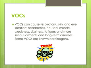 VOCsVOCs can cause respiratory, skin, and eye irritation; headaches, nausea, muscle weakness, dizziness, fatigue; and more serious ailments and long-term diseases. Some VOCs are known carcinogens.