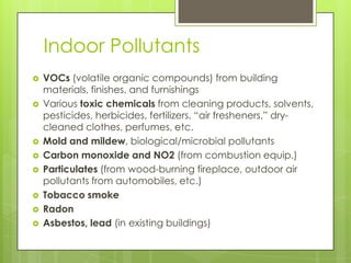 Indoor PollutantsVOCs (volatile organic compounds) from building materials, finishes, and furnishingsVarious toxic chemicals from cleaning products, solvents, pesticides, herbicides, fertilizers, “air fresheners,” dry-cleaned clothes, perfumes, etc.Mold and mildew, biological/microbial pollutantsCarbon monoxide and NO2 (from combustion equip.)Particulates(from wood-burning fireplace, outdoor air pollutants from automobiles, etc.)Tobacco smokeRadonAsbestos, lead (in existing buildings)
