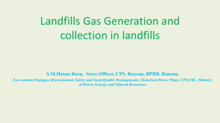 Landfills Gas Generation and
collection in landfills
S.M.Hasan Razu, Store Officer, CPS, Raozan, BPDB, Raozan.
Ex-Assistant Manager (Environment, Safety and Total Quality Management), Matarbari Power Plant, CPGCBL, Ministry
of Power, Energy and Mineral Resources.
 