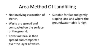 Area Method Of Landfilling
• Not involving excavation of
trench.
• Waste are spread and
compacted on the surface
of the ground.
• Cover material is then
spread and compacted
over the layer of waste.
• Suitable for flat and gently
sloping land and where the
groundwater table is high.
 