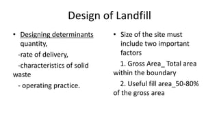 Design of Landfill
• Designing determinants
quantity,
-rate of delivery,
-characteristics of solid
waste
- operating practice.
• Size of the site must
include two important
factors
1. Gross Area_ Total area
within the boundary
2. Useful fill area_50-80%
of the gross area
 