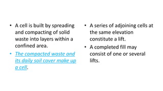• A cell is built by spreading
and compacting of solid
waste into layers within a
confined area.
• The compacted waste and
its daily soil cover make up
a cell.
• A series of adjoining cells at
the same elevation
constitute a lift.
• A completed fill may
consist of one or several
lifts.
 