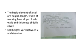 • The basic element of a cell
are height, length, width of
working face, slope of side
walls and thickness of daily
cover.
• Cell heights vary between 2
and 4 meters
 