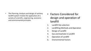 • The Planning, Analysis and design of sanitary
landfill system involve the application of a
variety of scientific, engineering, economic
and environmental principles
• Factors Considered for
design and operation of
landfill
1. Landfill Site selection
2. Landfilling Methods and Operation
3. Design of Landfill
4. Gas and leachate in Landfill
5. Operation of Landfill
6. Environmental Factors
 