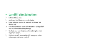 • Landfill site Selection
 Sufficient land area
 Minimum Haul distances are desirable
 Cover material should be available at or near the
landfill site.
 Climatic conditions to be considered like wind pattern
and local surface water hydrology
 Geologic and hydrologic conditions being the most
important factors.
 Environmentally acceptable with respect to noise,
odour, dust and vector control
 