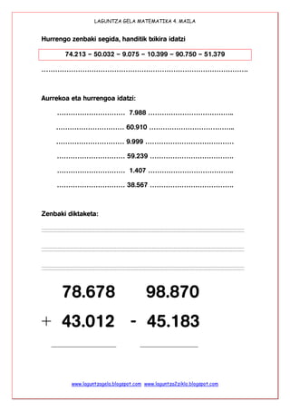 LAGUNTZA GELA MATEMATIKA 4. MAILA
www.laguntzagela.blogspot.com www.laguntza2ziklo.blogspot.com
Hurrengo zenbaki segida, handitik txikira idatzi
74.213 – 50.032 – 9.075 – 10.399 – 90.750 – 51.379
……………………………………………………………………………….
Aurrekoa eta hurrengoa idatzi:
………………………… 7.988 ………………………………..
………………………… 60.910 ………………………………..
………………………… 9.999 …………………………………
………………………… 59.239 ……………………………….
………………………… 1.407 ………………………………..
………………………… 38.567 ……………………………….
Zenbaki diktaketa:
78.678 98.870
+ 43.012 - 45.183
___________________ _________________
 