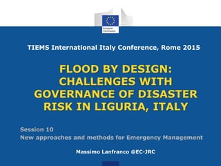 FLOOD BY DESIGN:
CHALLENGES WITH
GOVERNANCE OF DISASTER
RISK IN LIGURIA, ITALY
Massimo Lanfranco @EC-JRC
TIEMS International Italy Conference, Rome 2015
Session 10
New approaches and methods for Emergency Management
 
