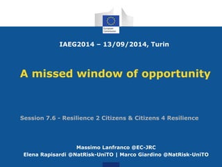 A missed window of opportunity
Massimo Lanfranco @EC-JRC
Elena Rapisardi @NatRisk-UniTO | Marco Giardino @NatRisk-UniTO
IAEG2014 – 13/09/2014, Turin
Session 7.6 - Resilience 2 Citizens & Citizens 4 Resilience
 