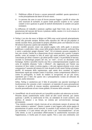 3. Pubblicare offerte di lavoro e cercare potenziali candidati: questa operazione è
svolta principalmente dai datori di lavoro stessi;
4. Le persone che sono in cerca di lavoro possono leggere i profili di coloro che
sono incaricati di reclutarli; in questo modo possono scoprire se tra i propri
contatti si trovi qualcuno in grado di metterli direttamente in contatto con questi
reclutatori.
La diffusione di LinkedIn è piuttosto capillare negli Stati Uniti, dove il tasso di
penetrazione del mercato del lavoro è piuttosto stabile, mentre è in via di crescita in
Europa e nel resto del mondo.
 Netlog: è un sito che nasce in Belgio nel 2004 come social network principalmente
rivolto alla gioventù europea. Rientra nella classifica dei 100 siti più popolari al
mondo secondo Alexa, piazzandovisi proprio all'ultimo posto con l'adesione di circa
60 milioni di persone a partire dal settembre 2006.
I suoi membri possono creare una propria pagina web, nella quale si possono
pubblicare e condividere video, creare delle proprie playlist musicali, realizzare blog
e unirsi a particolari gruppi chiamati “clan”. Ed ovviamente possono espandere la
loro rete sociale; l'utente ha a disposizione diversi strumenti atti a gestire il proprio
profilo, come ad esempio la lista di amici (gli utenti preferiti), una panoramica
concernente gli ultimi visitatori o gli ultimi profili visitati, o la possibilità di lanciare,
secondo la terminologia propria del sito, un “urlo”, ovvero un disclaimer nella
homepage. Inoltre è possibile inserire una foto e contemporaneamente scegliere una
sorta di modalità chiamata “sotto i riflettori”, che rappresenta per l'utente una
occasione di farsi vedere in prima pagina, e che può ragionevolmente avere come
conseguenza l' aumento del numero di visite da parte di altri utenti Netlog sul proprio
profilo. Al momento della registrazione, ogni utente deve accettare di seguire
determinate regole per esempio contro il razzismo, contro comportamenti offensivi e
contro la pornografia, in modo da rendere la navigazione un po' più sicura,
soprattutto per il fatto che questo sito è principalmente visitato ed utilizzato da
giovani, anche minorenni.
Infine, Netlog si caratterizza per il fatto di possedere una speciale tecnologia di
localizzazione che consente a tutti i contenuti e al materiale di essere personalizzati
in relazione al profilo di ciascun membro, permettendo così la realizzazione di
ricerche personalizzate ed una visione globale, di insieme della comunità.
 AsmallWord: sito di social network cui è possibile accedere solo attraverso un invito.
Presenta alcune caratteristiche molto simili ad altri social network, per citarne
qualcuna: i profili, la condivisione di foto, un calendario di eventi esclusivi, una
bacheca di annunci e un forum, un sistema per scrivere/inviare messaggi
privatamente.
“Una ristretta comunità virtuale riservata ad un selezionato numero di persone che
creano tendenze e opinioni”. Questo è quanto si può leggere nelle prime pagine di
presentazione di questo social network, in assoluto il più esclusivo del web. Come
già accennato, vi si può entrare solo per invito o per “raccomandazione”, ed una
volta entrati, se non si possiedono effettivamente le caratteristiche necessarie per
l'appartenenza, si rischia pure di essere espulsi. Non a caso una community così
10
 