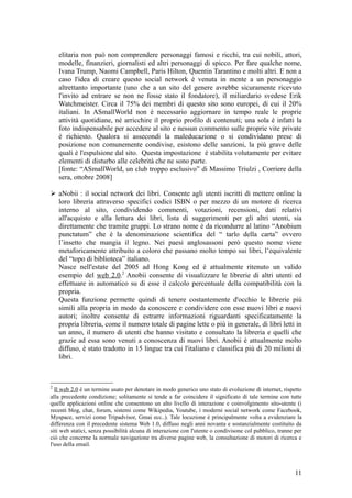 elitaria non può non comprendere personaggi famosi e ricchi, tra cui nobili, attori,
modelle, finanzieri, giornalisti ed altri personaggi di spicco. Per fare qualche nome,
Ivana Trump, Naomi Campbell, Paris Hilton, Quentin Tarantino e molti altri. E non a
caso l'idea di creare questo social network è venuta in mente a un personaggio
altrettanto importante (uno che a un sito del genere avrebbe sicuramente ricevuto
l'invito ad entrare se non ne fosse stato il fondatore), il miliardario svedese Erik
Watchmeister. Circa il 75% dei membri di questo sito sono europei, di cui il 20%
italiani. In ASmallWorld non è necessario aggiornare in tempo reale le proprie
attività quotidiane, né arricchire il proprio profilo di contenuti; una sola è infatti la
foto indispensabile per accedere al sito e nessun commento sulle proprie vite private
è richiesto. Qualora si assecondi la maleducazione o si condividano prese di
posizione non comunemente condivise, esistono delle sanzioni, la più grave delle
quali è l'espulsione dal sito. Questa impostazione è stabilita volutamente per evitare
elementi di disturbo alle celebrità che ne sono parte.
[fonte: “ASmallWorld, un club troppo esclusivo” di Massimo Triulzi , Corriere della
sera, ottobre 2008]
 aNobii : il social network dei libri. Consente agli utenti iscritti di mettere online la
loro libreria attraverso specifici codici ISBN o per mezzo di un motore di ricerca
interno al sito, condividendo commenti, votazioni, recensioni, dati relativi
all'acquisto e alla lettura dei libri, lista di suggerimenti per gli altri utenti, sia
direttamente che tramite gruppi. Lo strano nome è da ricondurre al latino “Anobium
punctatum” che è la denominazione scientifica del “ tarlo della carta” ovvero
l’insetto che mangia il legno. Nei paesi anglosassoni però questo nome viene
metaforicamente attribuito a coloro che passano molto tempo sui libri, l’equivalente
del “topo di biblioteca” italiano.
Nasce nell'estate del 2005 ad Hong Kong ed è attualmente ritenuto un valido
esempio del web 2.0.2
Anobii consente di visualizzare le librerie di altri utenti ed
effettuare in automatico su di esse il calcolo percentuale della compatibilità con la
propria.
Questa funzione permette quindi di tenere costantemente d'occhio le librerie più
simili alla propria in modo da conoscere e condividere con esse nuovi libri e nuovi
autori; inoltre consente di estrarre informazioni riguardanti specificatamente la
propria libreria, come il numero totale di pagine lette o più in generale, di libri letti in
un anno, il numero di utenti che hanno visitato e consultato la libreria e quelli che
grazie ad essa sono venuti a conoscenza di nuovi libri. Anobii è attualmente molto
diffuso, è stato tradotto in 15 lingue tra cui l'italiano e classifica più di 20 milioni di
libri.
2
Il web 2.0 è un termine usato per denotare in modo generico uno stato di evoluzione di internet, rispetto
alla precedente condizione; solitamente si tende a far coincidere il significato di tale termine con tutte
quelle applicazioni online che consentono un alto livello di interazione e coinvolgimento sito-utente (i
recenti blog, chat, forum, sistemi come Wikipedia, Youtube, i moderni social network come Facebook,
Myspace, servizi come Tripadvisor, Gmai ecc..). Tale locuzione è principalmente volta a evidenziare la
differenza con il precedente sistema Web 1.0, diffuso negli anni novanta e sostanzialmente costituito da
siti web statici, senza possibilità alcuna di interazione con l'utente o condivisone col pubblico, tranne per
ciò che concerne la normale navigazione tra diverse pagine web, la consultazione di motori di ricerca e
l'uso della email.
11
 
