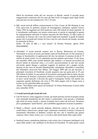 Orkut ha riscontrato molto del suo successo in Brasile, mentre il secondo paese
maggiormente sostenitore del sito sono gli Stati Uniti; la maggior parte degli iscritti
sono giovani con età compresa tra i 18 e i 25 anni.
 QQ: social network diffuso esclusivamente in Cina. Creato da Ma Huateng in una
Cina sprovvista di qualsiasi sistema di messaggistica istantanea, quando correva
l'anno 1998, ha raggiunto nel 2010 qualcosa come 380 milioni di utenti registrati. Si
è inizialmente confrontato con alcune controversie in merito al copyright in quanto
ha originariamente utilizzato le famose mascotte dei film Disney. La QQ è parte di
un'azienda, la Tencent, che è uno dei colossi high-tech mondiali, in grado di rendere
questo sito il secondo più visitato in Cina e uno tra i più cliccati nel mondo, secondo
le statistiche di Alexa.
[fonte: “Il mito di QQ e i suoi nemici” di Simone Pieranni, agosto 2010;
www.wired.it]
 vKontakte: il social network numero uno in Russia, Bielorussia ed Ucraina.
Nonostante le accuse di essere una banale copia di Facebook per ciò che concerne il
design, le funzionalità e le applicazioni del sito, ha ottenuto il consenso di più di 75
milioni di utenti iscritti, tra cui soprattutto giovani studenti universitari. Il sito nasce
nel settembre 2006 come portale dedicato agli studenti e ai laureati provenienti da
diversi istituti di istruzione russi, e si evolve successivamente in una rete sociale
universale, aperta dunque a qualsiasi soggetto, di qualsiasi età e gruppo sociale.
Insieme al sito russo di incontri Odnoklassniki, attualmente vKontakte è controllato
dal miliardario moscovita Yuri Milner. Nel maggio 2009 egli era già divenuto il
principale investitore di Facebook, avendo acquisito una sua quota pari al 2% per
200 milioni di dollari; la sua carriera di investitore è proseguita tutta in salita, ma non
ha intenzione di fermarsi: il prossimo obiettivo è investire ben un miliardo di dollari
in nuovi social network, il favorito dei quali è l'emergente Twitter. Gli analisti non
esagerano quando dichiarano che circa il 70% delle pagine web in lingua russa si
trovino su siti controllati dalla sua società.
[fonte: “Yuri Milner nello spazio di Facebook” di Chiara Sottocorona, Corriere della
sera, settembre 2010]
1.6 I social network più strani del web:
 Life for heaven: come suggerisce il nome, gli utenti possono salvare la propria anima
solo ottenendo benedizioni da altri utenti o confessando i loro peccati e chiedendo
agli utenti di essere assolti, o ancora invitando nuovi amici ad iscriversi. Insomma,
più si guadagnano “punti Karma”, più è probabile aggiudicarsi un posto in paradiso.
 Match a Dream: social network dedicato all'attività onirica. In esso, gli utenti
condividono e descrivono i propri sogni, esprimono commenti in merito e cercano di
interpretarli rifacendosi al database comune del sito, che li classifica per genere
( paurosi, felici, strani, erotici, ecc..) e rivela se altri utenti hanno fatto sogni simili.
 IntellectConnect: piattaforma dedicata a tutti coloro che si ritengono intelligenti al di
sopra della media e che snobbano la frivolezza di Facebook. In realtà questo social
13
 