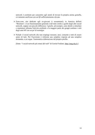 network è costituito per consentire agli utenti di trovare la propria anima gemella,
ovviamente anch'essa con un QI sufficientemente elevato.
 Eons.com: sito dedicato agli ex-giovani (i sessantenni), in America definiti
“Boomers”, il cui funzionamento generale è del tutto simile a quello degli altri social
network, seppur con piccole differenze. I giochi, ad esempio, sono diretti a stimolare
e mantenere allenata l'attività cerebrale e la maggior parte dei gruppi esaltano i miti
degli anni 60' con un po' di nostalgia.
 Ncludr: il social network che non respinge nessuno, anzi, consente a tutti di essere
amici di tutti. Per l'iscrizione è richiesta una semplice risposta ad una semplice
domanda, a cui segue l'automatica elaborazione del proprio profilo.
[fonte: “i social network più strani del web” di Carola Frediani, http://mag.sky.it,]
14
 