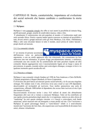 CAPITOLO II: Storia, caratteristiche, importanza ed evoluzione
dei social network che hanno cambiato o cambieranno la storia
del web.
2.1 MySpace.
MySpace è una comunità virtuale che offre ai suoi utenti la possibilità di istituire blog,
profili personali, gruppi, nonchè di condividere musica, video e foto.
È attualmente il ventiseiesimo sito più popolare al mondo e il tredicesimo negli stati
uniti secondo Alexa. Grazie a questo ampio spazio concesso su internet ed accessibile a
tutti, diversi artisti e gruppi musicali come gli Artic Monkeys, Lily Allen, i Belladonna,
Mika e altri sono diventati famosi in tutto il mondo, ancor prima di vedere lanciati i
propri dischi sul mercato.
2.1.1 La comunità virtuale.
E’ un insieme di persone accomunate
dall'interesse verso un particolare
argomento, o con un simile approccio alla vita relazionale, che comunicano tra loro
attraverso una rete telematica, al giorno d'oggi prevalentemente internet, o telefonica,
costituendo una rete sociale che ha caratteristiche del tutto peculiari rispetto ad altre
comunità. Questa aggregazione non è necessariamente legata ad un luogo o paese di
provenienza, in quanto, essendo online, può coinvolgere chiunque, ovunque si trovi e in
qualsiasi momento questi acceda alle reti.
2.1.2 Nascita e sviluppo.
MySpace è una comunità virtuale fondata nel 1998 da Tom Anderson e Chris DeWolfe.
L'attuale proprietario è Rupert Murdoch, di News Corporation.
È eUniverse che però lancia sul mercato questo social network, e lo fa con una singolare
strategia. Per rendere noto il sito, eUniverse invia una e-mail ai suoi 250 dipendenti,
descrivendolo ed invitandoli ad iscriversi. Esso inoltre sponsorizza una sorta di
competizione, offrendo 1000 dollari al dipendente che avesse fatto iscrivere al sito il più
alto numero di amici.
Successivamente eUniverse invita i circa 18,5 milioni di utenti che abitualmente
frequentano altri suoi siti a visitare e conoscere MySpace. Tutto ciò ha contribuito ad
una rapida crescita giornaliera degli utenti che vi si registrano; tuttavia un altro sforzo di
“marketing” ha reso questa strategia vincente: si è riusciti a coinvolgere rock bands
americane, artisti musicali noti od emergenti a creare profili sul sito. Con l’iscrizione a
MySpace di questi personaggi famosi o “semi-famosi” infatti si è notevolmente
incentivata l’iscrizione dei loro fans, che acquisivano così la possibilità di diventare loro
amici, almeno virtualmente.
15
 