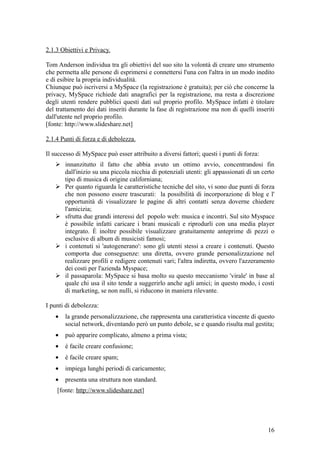2.1.3 Obiettivi e Privacy.
Tom Anderson individua tra gli obiettivi del suo sito la volontà di creare uno strumento
che permetta alle persone di esprimersi e connettersi l'una con l'altra in un modo inedito
e di esibire la propria individualità.
Chiunque può iscriversi a MySpace (la registrazione è gratuita); per ciò che concerne la
privacy, MySpace richiede dati anagrafici per la registrazione, ma resta a discrezione
degli utenti rendere pubblici questi dati sul proprio profilo. MySpace infatti è titolare
del trattamento dei dati inseriti durante la fase di registrazione ma non di quelli inseriti
dall'utente nel proprio profilo.
[fonte: http://www.slideshare.net]
2.1.4 Punti di forza e di debolezza.
Il successo di MySpace può esser attribuito a diversi fattori; questi i punti di forza:
 innanzitutto il fatto che abbia avuto un ottimo avvio, concentrandosi fin
dall'inizio su una piccola nicchia di potenziali utenti: gli appassionati di un certo
tipo di musica di origine californiana;
 Per quanto riguarda le caratteristiche tecniche del sito, vi sono due punti di forza
che non possono essere trascurati: la possibilità di incorporazione di blog e l'
opportunità di visualizzare le pagine di altri contatti senza doverne chiedere
l'amicizia;
 sfrutta due grandi interessi del popolo web: musica e incontri. Sul sito Myspace
è possibile infatti caricare i brani musicali e riprodurli con una media player
integrato. È inoltre possibile visualizzare gratuitamente anteprime di pezzi o
esclusive di album di musicisti famosi;
 i contenuti si 'autogenerano': sono gli utenti stessi a creare i contenuti. Questo
comporta due conseguenze: una diretta, ovvero grande personalizzazione nel
realizzare profili e redigere contenuti vari; l'altra indiretta, ovvero l'azzeramento
dei costi per l'azienda Myspace;
 il passaparola: MySpace si basa molto su questo meccanismo 'virale' in base al
quale chi usa il sito tende a suggerirlo anche agli amici; in questo modo, i costi
di marketing, se non nulli, si riducono in maniera rilevante.
I punti di debolezza:
• la grande personalizzazione, che rappresenta una caratteristica vincente di questo
social network, diventando però un punto debole, se e quando risulta mal gestita;
• può apparire complicato, almeno a prima vista;
• è facile creare confusione;
• è facile creare spam;
• impiega lunghi periodi di caricamento;
• presenta una struttura non standard.
[fonte: http://www.slideshare.net]
16
 