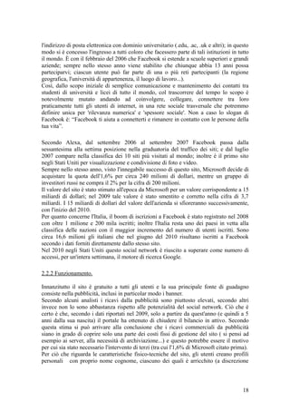 l'indirizzo di posta elettronica con dominio universitario (.edu, .ac, .uk e altri); in questo
modo si è concesso l'ingresso a tutti coloro che facessero parte di tali istituzioni in tutto
il mondo. È con il febbraio del 2006 che Facebook si estende a scuole superiori e grandi
aziende; sempre nello stesso anno viene stabilito che chiunque abbia 13 anni possa
parteciparvi; ciascun utente può far parte di una o più reti partecipanti (la regione
geografica, l'università di appartenenza, il luogo di lavoro...).
Così, dallo scopo iniziale di semplice comunicazione e mantenimento dei contatti tra
studenti di università e licei di tutto il mondo, col trascorrere del tempo lo scopo è
notevolmente mutato andando ad coinvolgere, collegare, connettere tra loro
praticamente tutti gli utenti di internet, in una rete sociale trasversale che potremmo
definire unica per 'rilevanza numerica' e 'spessore sociale'. Non a caso lo slogan di
Facebook è: “Facebook ti aiuta a connetterti e rimanere in contatto con le persone della
tua vita”.
Secondo Alexa, dal settembre 2006 al settembre 2007 Facebook passa dalla
sessantesima alla settima posizione nella graduatoria del traffico dei siti; e dal luglio
2007 compare nella classifica dei 10 siti più visitati al mondo; inoltre è il primo sito
negli Stati Uniti per visualizzazione e condivisione di foto e video.
Sempre nello stesso anno, visto l'innegabile successo di questo sito, Microsoft decide di
acquistare la quota dell'1,6% per circa 240 milioni di dollari, mentre un gruppo di
investitori russi ne compra il 2% per la cifra di 200 milioni.
Il valore del sito è stato stimato all'epoca da Microsoft per un valore corrispondente a 15
miliardi di dollari; nel 2009 tale valore è stato smentito e corretto nella cifra di 3,7
miliardi. I 15 miliardi di dollari del valore dell'azienda si sfioreranno successivamente,
con l'inizio del 2010.
Per quanto concerne l'Italia, il boom di iscrizioni a Facebook è stato registrato nel 2008
con oltre 1 milione e 200 mila iscritti; inoltre l'Italia resta uno dei paesi in vetta alla
classifica delle nazioni con il maggior incremento del numero di utenti iscritti. Sono
circa 16,6 milioni gli italiani che nel giugno del 2010 risultano iscritti a Facebook
secondo i dati forniti direttamente dallo stesso sito.
Nel 2010 negli Stati Uniti questo social network è riuscito a superare come numero di
accessi, per un'intera settimana, il motore di ricerca Google.
2.2.2 Funzionamento.
Innanzitutto il sito è gratuito a tutti gli utenti e la sua principale fonte di guadagno
consiste nella pubblicità, inclusi in particolar modo i banner.
Secondo alcuni analisti i ricavi dalla pubblicità sono piuttosto elevati, secondo altri
invece non lo sono abbastanza rispetto alle potenzialità del social network. Ciò che è
certo è che, secondo i dati riportati nel 2009, solo a partire da quest'anno (e quindi a 5
anni dalla sua nascita) il portale ha ottenuto di chiudere il bilancio in attivo. Secondo
questa stima si può arrivare alla conclusione che i ricavi commerciali da pubblicità
siano in grado di coprire solo una parte dei costi fissi di gestione del sito ( si pensi ad
esempio ai server, alla necessità di archiviazione...) e questo potrebbe essere il motivo
per cui sia stato necessario l'intervento di terzi (tra cui l'1,6% di Microsoft citato prima).
Per ciò che riguarda le caratteristiche fisico-tecniche del sito, gli utenti creano profili
personali con proprio nome cognome, ciascuno dei quali è arricchito (a discrezione
18
 