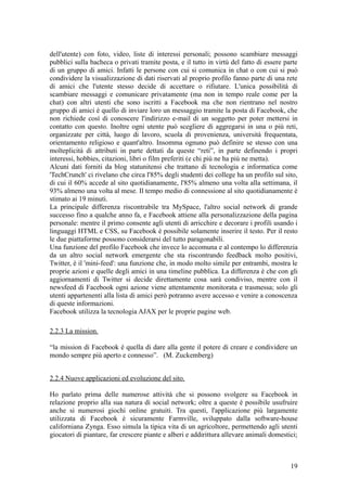 dell'utente) con foto, video, liste di interessi personali; possono scambiare messaggi
pubblici sulla bacheca o privati tramite posta, e il tutto in virtù del fatto di essere parte
di un gruppo di amici. Infatti le persone con cui si comunica in chat o con cui si può
condividere la visualizzazione di dati riservati al proprio profilo fanno parte di una rete
di amici che l'utente stesso decide di accettare o rifiutare. L'unica possibilità di
scambiare messaggi e comunicare privatamente (ma non in tempo reale come per la
chat) con altri utenti che sono iscritti a Facebook ma che non rientrano nel nostro
gruppo di amici è quello di inviare loro un messaggio tramite la posta di Facebook, che
non richiede così di conoscere l'indirizzo e-mail di un soggetto per poter mettersi in
contatto con questo. Inoltre ogni utente può scegliere di aggregarsi in una o più reti,
organizzate per città, luogo di lavoro, scuola di provenienza, università frequentata,
orientamento religioso e quant'altro. Insomma ognuno può definire se stesso con una
molteplicità di attributi in parte dettati da queste “reti”, in parte definendo i propri
interessi, hobbies, citazioni, libri o film preferiti (e chi più ne ha più ne metta).
Alcuni dati forniti da blog statunitensi che trattano di tecnologia e informatica come
'TechCrunch' ci rivelano che circa l'85% degli studenti dei college ha un profilo sul sito,
di cui il 60% accede al sito quotidianamente, l'85% almeno una volta alla settimana, il
93% almeno una volta al mese. Il tempo medio di connessione al sito quotidianamente è
stimato ai 19 minuti.
La principale differenza riscontrabile tra MySpace, l'altro social network di grande
successo fino a qualche anno fa, e Facebook attiene alla personalizzazione della pagina
personale: mentre il primo consente agli utenti di arricchire e decorare i profili usando i
linguaggi HTML e CSS, su Facebook è possibile solamente inserire il testo. Per il resto
le due piattaforme possono considerarsi del tutto paragonabili.
Una funzione del profilo Facebook che invece lo accomuna e al contempo lo differenzia
da un altro social network emergente che sta riscontrando feedback molto positivi,
Twitter, è il 'mini-feed': una funzione che, in modo molto simile per entrambi, mostra le
proprie azioni e quelle degli amici in una timeline pubblica. La differenza è che con gli
aggiornamenti di Twitter si decide direttamente cosa sarà condiviso, mentre con il
newsfeed di Facebook ogni azione viene attentamente monitorata e trasmessa; solo gli
utenti appartenenti alla lista di amici però potranno avere accesso e venire a conoscenza
di queste informazioni.
Facebook utilizza la tecnologia AJAX per le proprie pagine web.
2.2.3 La mission.
“la mission di Facebook è quella di dare alla gente il potere di creare e condividere un
mondo sempre più aperto e connesso”. (M. Zuckemberg)
2.2.4 Nuove applicazioni ed evoluzione del sito.
Ho parlato prima delle numerose attività che si possono svolgere su Facebook in
relazione proprio alla sua natura di social network; oltre a queste è possibile usufruire
anche si numerosi giochi online gratuiti. Tra questi, l'applicazione più largamente
utilizzata di Facebook è sicuramente Farmville, sviluppato dalla software-house
californiana Zynga. Esso simula la tipica vita di un agricoltore, permettendo agli utenti
giocatori di piantare, far crescere piante e alberi e addirittura allevare animali domestici;
19
 