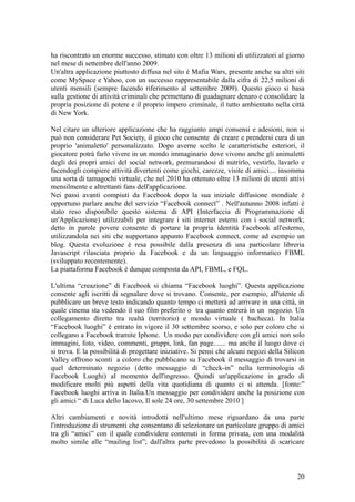 ha riscontrato un enorme successo, stimato con oltre 13 milioni di utilizzatori al giorno
nel mese di settembre dell'anno 2009.
Un'altra applicazione piuttosto diffusa nel sito è Mafia Wars, presente anche su altri siti
come MySpace e Yahoo, con un successo rappresentabile dalla cifra di 22,5 milioni di
utenti mensili (sempre facendo riferimento al settembre 2009). Questo gioco si basa
sulla gestione di attività criminali che permettano di guadagnare denaro e consolidare la
propria posizione di potere e il proprio impero criminale, il tutto ambientato nella città
di New York.
Nel citare un ulteriore applicazione che ha raggiunto ampi consensi e adesioni, non si
può non considerare Pet Society, il gioco che consente di creare e prendersi cura di un
proprio 'animaletto' personalizzato. Dopo averne scelto le caratteristiche esteriori, il
giocatore potrà farlo vivere in un mondo immaginario dove vivono anche gli animaletti
degli dei propri amici del social network, premurandosi di nutrirlo, vestirlo, lavarlo e
facendogli compiere attività divertenti come giochi, carezze, visite di amici.... insomma
una sorta di tamagochi virtuale, che nel 2010 ha ottenuto oltre 13 milioni di utenti attivi
mensilmente e altrettanti fans dell'applicazione.
Nei passi avanti compiuti da Facebook dopo la sua iniziale diffusione mondiale è
opportuno parlare anche del servizio “Facebook connect” . Nell'autunno 2008 infatti è
stato reso disponibile questo sistema di API (Interfaccia di Programmazione di
un'Applicazione) utilizzabili per integrare i siti internet esterni con i social network;
detto in parole povere consente di portare la propria identità Facebook all'esterno,
utilizzandola nei siti che supportano appunto Facebook connect, come ad esempio un
blog. Questa evoluzione è resa possibile dalla presenza di una particolare libreria
Javascript rilasciata proprio da Facebook e da un linguaggio informatico FBML
(sviluppato recentemente).
La piattaforma Facebook è dunque composta da API, FBML, e FQL.
L'ultima “creazione” di Facebook si chiama “Facebook luoghi”. Questa applicazione
consente agli iscritti di segnalare dove si trovano. Consente, per esempio, all'utente di
pubblicare un breve testo indicando quanto tempo ci metterà ad arrivare in una città, in
quale cinema sta vedendo il suo film preferito o tra quanto entrerà in un negozio. Un
collegamento diretto tra realtà (territorio) e mondo virtuale ( bacheca). In Italia
“Facebook luoghi” è entrato in vigore il 30 settembre scorso, e solo per coloro che si
collegano a Facebook tramite Iphone. Un modo per condividere con gli amici non solo
immagini, foto, video, commenti, gruppi, link, fan page....... ma anche il luogo dove ci
si trova. E la possibilità di progettare iniziative. Si pensi che alcuni negozi della Silicon
Valley offrono sconti a coloro che pubblicano su Facebook il messaggio di trovarsi in
quel determinato negozio (detto messaggio di “check-in” nella terminologia di
Facebook Luoghi) al momento dell'ingresso. Quindi un'applicazione in grado di
modificare molti più aspetti della vita quotidiana di quanto ci si attenda. [fonte:”
Facebook luoghi arriva in Italia.Un messaggio per condividere anche la posizione con
gli amici “ di Luca dello Iacovo, Il sole 24 ore, 30 settembre 2010 ]
Altri cambiamenti e novità introdotti nell'ultimo mese riguardano da una parte
l'introduzione di strumenti che consentano di selezionare un particolare gruppo di amici
tra gli “amici” con il quale condividere contenuti in forma privata, con una modalità
molto simile alle “mailing list”; dall'altra parte prevedono la possibilità di scaricare
20
 