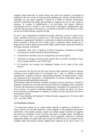 soggettivi degli interessati. Se questi ultimi sono autori dei contenuti, il passaggio di
proprietà al sito che avviene al momento della pubblicazione elimina i diritti inerenti al
copyright, ma non quelli soggettivi. L'utente ha il diritto di ottenere informazioni
inerenti al trattamento dei propri dati personali, ai soggetti terzi che ne sono entrati in
possesso, di vietarne la pubblicazione e di provvedere alla propria definitiva
cancellazione dal sito, il quale è a sua volta tenuto a distruggere completamente ogni
copia dei dati personali in suo possesso, e a inoltrare la richiesta di cancellazione ai terzi
che per suo tramite abbiano acquisito tali dati.
Se con le nuove impostazioni introdotte nel giugno dell'anno corrente, la paura di non
potere garantire la privacy su questo sito, il più trendy del momento, sembra essere
scomparsa, o quantomeno limitatasi, lo scetticismo in materia era piuttosto accanito nel
primo momento di boom del sito in Italia. Scrive a proposito Marta Serafini per il
magazine del Corriere della sera (novembre 2008), citando alcune espressioni salienti di
sociologi, psicologi, economisti:
 «Facebook rende soli» è l'opinione di Paola Vinciguerra, presidente di Eurodap
(Associazione europea disturbi da attacchi di panico).
 «Facebook non disturba il lavoro», tranquillizza una ricerca inglese.
 «Facebook ha bisogno di fondi perché spende oltre un milione di dollari al mese
solo in energia elettrica», dice TechCrunch.
 «E Facebook, non essendo una compagnia fondata con lo scopo di fare soldi,
morirà».
Tutte asserzioni che alla luce dei due anni trascorsi dalla redazione di questo articolo
sembrano essere semplici paure di un fenomeno che è nato, si è diffuso in maniera
esponenziale e continua a crescere, spergiurando prospettive di rapido declino o morte
per mancanza di fine speculativo e comportandosi in maniera esattamente opposta a
quella descritta dalle precedenti espressioni.
Il bel mondo virtuale di Facebook, semplice, divertente, curioso, innovativo, e (contro le
aspettative iniziali) non così tanto pericoloso ha finito per sconfiggere tutti i pregiudizi
in merito alla dimensione psicologica, antropologica, tecnologica ed economica su cui
esso si riversa, e su questo le statistiche parlano chiaro, almeno per adesso. Un nuovo
social network sta conquistando la simpatia e la fiducia di molti utilizzatori del web (e
di Facebook), Twitter.
[fonte:”come difendersi da Facebook” di Marta Serafini, magazine de “il Corriere della
sera”, novembre 2008]
2.2.6 Facebook e il lavoro.
Un interessante aspetto di cui voglio parlare riguarda il rapporto tra Facebook e il
lavoro. Questo sito ha infatti permesso a molti soggetti di fare pubblicità alla propria
professione o alla propria azienda, creando ad esempio gruppi omonimi da suggerire
agli amici per stimolarne la loro iscrizione agli stessi o creando pagine invitando gli
amici a diventare “fan” ( per approfondire, vedi il paragrafo successivo). Facebook
rappresenta dunque un luogo ideale dove cercare ed offrire lavoro, per esempio trovare
candidati adatti alla propria azienda, pubblicizzare l'apertura di un nuovo locale o la
22
 