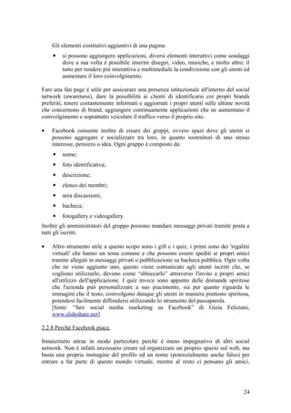 Gli elementi costitutivi aggiuntivi di una pagina:
▪ si possono aggiungere applicazioni, diversi elementi interattivi come sondaggi
dove a sua volta è possibile inserire disegni, video, musiche, e molto altro; il
tutto per rendere più interattiva e multimediale la condivisione con gli utenti ed
aumentare il loro coinvolgimento.
Fare una fan page è utile per assicurare una presenza istituzionale all'interno del social
network (awareness), dare la possibilità ai clienti di identificarsi coi propri brands
preferiti, tenere costantemente informati e aggiornati i propri utenti sulle ultime novità
che concernono di brand, aggiungere continuamente applicazioni che ne aumentano il
coinvolgimento e soprattutto veicolare il traffico verso il proprio sito.
• Facebook consente inoltre di creare dei gruppi, ovvero spazi dove gli utenti si
possono aggregare e socializzare tra loro, in quanto sostenitori di uno stesso
interesse, pensiero o idea. Ogni gruppo è composto da:
▪ nome;
▪ foto identificativa;
▪ descrizione;
▪ elenco dei membri;
▪ area discussioni;
▪ bacheca;
▪ fotogallery e videogallery.
Inoltre gli amministratori del gruppo possono mandare messaggi privati tramite posta a
tutti gli iscritti.
• Altro strumento utile a questo scopo sono i gift e i quiz; i primi sono dei 'regalini
virtuali' che hanno un tema comune e che possono essere spediti ai propri amici
tramite allegati in messaggi privati o pubblicazione su bacheca pubblica. Ogni volta
che ne viene aggiunto uno, questo viene comunicato agli utenti iscritti che, se
vogliono utilizzarlo, devono come “sbloccarlo” attraverso l'invito a propri amici
all'utilizzo dell'applicazione. I quiz invece sono appunto delle domande spiritose
che l'azienda può personalizzare a suo piacimento, sia per quanto riguarda le
immagini che il testo; coinvolgono dunque gli utenti in maniera piuttosto spiritosa,
potendosi facilmente diffondersi utilizzando lo strumento del passaparola.
[fonte: “fare social media marketing su Facebook” di Gioia Feliziani,
www.slideshare.net]
2.2.8 Perchè Facebook piace.
Innanzitutto attrae in modo particolare perchè è meno impegnativo di altri social
network. Non è infatti necessario creare ed organizzare un proprio spazio sul web, ma
basta una propria immagine del profilo ed un nome (potenzialmente anche falso) per
entrare a far parte di questo mondo virtuale, mentre al resto ci pensano gli amici,
24
 