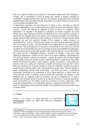 Non è un segreto l'esistenza di rivalità tra i due grandi magnati del web, Facebook e
Google, che si contendono il ruolo di primo sito visitato al mondo, cercando di
consolidare il proprio primato l'uno sull'altro. Ed è proprio in quest'ottica che Facebook
probabilmente vuole spaventare Google proponendo un proprio motore di ricerca a cui
si sta lavorando da qualche mese.
È innanzitutto opportuno fare due premesse: la prima è che i monopoli su internet
crescono rapidamente e non vengono quasi mai scalzati da concorrenti offrenti lo stesso
servizio, a meno che abbiano la capacità di porre in essere le cosiddette “killer
application”; la seconda è che quando le compagnie di internet superano una certa
massa critica, sono destinate ad entrare in collisione tra loro, non importa se operanti su
mercati diversi. Quando nello scorso agosto viene registrato un sorpasso di Facebook su
Google riportato dalla società di ricerca comScore, in termini di “tempo trascorso dagli
americani sui vari siti marchiati Google (9,6%) rispetto al tempo trascorso su
Facebook(9,9%)”, non ne è derivata una reazione rilevante di preoccupazione da parte
del re dei motori di ricerca, visto che Facebook non rappresenta un suo competitor nel
suo mercato. Tale preoccupazione è sorta però nel momento in cui è stato reso noto che
Facebook stava brevettando una nuova tecnologia, la quale consentirebbe di organizzare
i risultati di una ricerca in base alla quantità e alla frequenza dei clic ricevuti dai membri
del social network. L'innegabile primato e successo di Google si basa però sulla
capacità di organizzare i risultati di una ricerca su un valore oggettivo, determinato dai
voti (link) di milioni e milioni di navigatori; proprio per questo dato di fatto Google
non dovrebbe temere più di tanto la nuova sfida di Facebook. L'opinione di Augie Ray,
analista di Forrester Research, è però l'opposta: “quello che pensano i vostri amici e le
persone come voi è molto più importante di quello che pensano tutti gli altri”. Allora
forse ecco perchè il sito Amazon consente ai clienti di connettersi ai propri account su
Facebook, per verificare quali sono i libri preferiti dai propri amici. Ed ecco perchè si
stanno diffondendo startup come Tunnerfisch , che invita gli utenti a condividere
determinate classifiche di di gradimento di film e show televisivi, o come Lopot, un
social network creato e dedicato esclusivamente alla recensione di ristoranti (è più
probabile che un soggetto scelga un ristorante che gli è consigliato da un amico,
piuttosto che un parere positivo trovato da un motore di ricerca!). Insomma, perchè gli
utenti di Facebook non dovrebbero preferire un motore di ricerca “approvato” dalla
comunità di appartenenza a un tradizionale, generico e oggettivo motore di ricerca?
[fonte:”E Zuckenberg vuole spaventare Google” di Carlo Formenti, Corriere della Sera,
settembre 2010]
2.3 Twitter
Twitter è un servizio di social network e in particolare di
microblogging3
creato nel 2006 dalla Obvious Corporation di
San Francisco.
3
Microblogging: è una tipologia di pubblicazione di piccoli contenuti in rete. Tali contenuti possono
assumere la forma di messaggi di testo (generalmente hanno il limite massimo di 140 caratteri
utilizzabili), audio mp3, immagini e video, nonché di appunti, citazioni e segnalibri; essi sono pubblicati
su un sito che offre il servizio di social network, sia in forma pubblica (visibili a tutti) che in forma
privata ( visibili solo agli utenti appartenenti alla propria community).
26
 