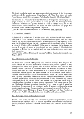 50 vip più popolari e seguiti (per usare una terminologia consona al sito !) su questo
social network. Tra questi spiccano Britney Spears, Lily Allen, Demi Moore e il marito
Aston Kutcher, Arnold Schwarzenegger, Paolo Coelho, Shaquille O'Neill e molti altri.
Lo strumento che “cinguetta” è inoltre utilizzato da alcuni politici per interagire con i
propri elettori; le testate giornalistiche lo usano per fare del “microgiornalismo
istantaneo” pubblicandovi qualche notizia o scoop in tempo reale; per le star
hollywoodiane invece rappresenta un modo per poter comunicare coi propri fans
evitando il noioso contatto con giornalisti e paparazzi.
[fonte:”Gli effetti della Twitter-mania” di Sara Simeone, www.digitato.it]
2.3.4 Il successo nipponico.
I giapponesi si aggiudicano il secondo posto nella graduatoria dei paesi maggiori
utilizzatori di Twitter. Nella terra nipponica il sito è stato introdotto nel 2008, ben 2 anni
dopo la sua nascita, ma questo non sembra aver compromesso il suo successo locale,
visto che alcuni studi stimano che solo i giapponesi pubblicano circa 8 milioni di tweets
al giorno (il 12% del traffico mondiale). Ed è proprio un giapponese che ha ricevuto una
caterva di risposte di auguri e complimenti per avere postato il 20miliardesimo
messaggio su Twitter, che ha raggiunto così una meta storica, dopo solo quattro anni
dalla sua nascita.
[fonte:”Twitter celebra i 20 miliardi di messaggi” di Elmar Burchia, Corriere della sera,
1 agosto 2010]
2.3.5 Il terzo social network al mondo.
Per diversi anni Facebook e MySpace si sono contesi la medaglia d'oro del podio del
social network più utilizzato, nominato e visitato su scala globale. MySpace ha però
perso parecchio terreno e da qualche anno la seconda posizione nella classifica della
società d'analisi ComScore è saldamente tenuta da Windows live Profile, il social
network marchiato Microsoft. Recentemente si è affiancato ai tre colossi un quarto
pretendente, Twitter appunto. Un social network che ha ottenuto un grande successo
puntando sul testo, che deve essere limitato entro quei famosi 140 caratteri, meno di un
sms. Una sfida continua per i suoi utenti, che per postare i propri messaggi contenenti
opinioni, stati d'animo, attività che stanno svolgendo devono dimostrare una estrema
capacità di sintesi. Ma questo “limite” non sembra aver scoraggiato nuovi utenti a
procedere alla registrazione in questo nuovo e curioso sito. Così, grazie anche al fatto
che MySpace è affondato in una fase di declino, Twitter è stato in grado di scalzarlo e
conquistarsi il terzo posto. Il suo obiettivo è quello di potersi avvicinare alla vetta e
chissà, magari raggiungere il successo dell'apparentemente irragiungibile Facebook.
[fonte:”Twitter supera MySpace e diventa il terzo social network dopo Facebook e
Windows live Profile” di Luca Dello Iacovo,il Sole 24 ore, 30 settembre 2010]
2.3.6 Twitter per trattare problematiche rilevanti.
Twitter è stato scelto più volte come strumento di giornalismo partecipativo, ovvero
come mezzo per esprimere notizie ed opinioni riguardanti temi importanti dello scenario
politico-economico mondiale o catastrofi naturali che si sono verificate in questi ultimi
anni.
28
 