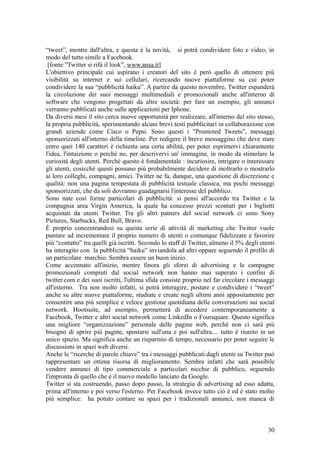 “tweet”, mentre dall'altra, e questa è la novità, si potrà condividere foto e video, in
modo del tutto simile a Facebook.
[fonte:”Twitter si rifà il look”, www.ansa.it]
L'obiettivo principale cui aspirano i creatori del sito è però quello di ottenere più
visibilità su internet e sui cellulari, ricercando nuove piattaforme su cui poter
condividere la sua “pubblicità haiku”. A partire da questo novembre, Twitter espanderà
la circolazione dei suoi messaggi multimediali e promozionali anche all'interno di
software che vengono progettati da altre società: per fare un esempio, gli annunci
verranno pubblicati anche sulle applicazioni per Iphone.
Da diversi mesi il sito cerca nuove opportunità per realizzare, all'interno del sito stesso,
la propria pubblicità, sperimentando alcuni brevi testi pubblicitari in collaborazione con
grandi aziende come Cisco o Pepsi. Sono questi i ”Promoted Tweets”, messaggi
sponsorizzati all'interno della timeline. Per redigere il breve messaggino che deve stare
entro quei 140 caratteri è richiesta una certa abilità, per poter esprimervi chiaramente
l'idea, l'intuizione o perché no, per descrivervi un' immagine, in modo da stimolare la
curiosità degli utenti. Perché questo è fondamentale : incuriosire, intrigare o interessare
gli utenti, cosicché questi possano più probabilmente decidere di inoltrarlo o mostrarlo
ai loro colleghi, compagni, amici. Twitter ne fa, dunque, una questione di discrezione e
qualità: non una pagina tempestata di pubblicità testuale classica, ma pochi messaggi
sponsorizzati, che da soli dovranno guadagnarsi l'interesse del pubblico.
Sono nate così forme particolari di pubblicità: si pensi all'accordo tra Twitter e la
compagnia area Virgin America, la quale ha concesso prezzi scontati per i biglietti
acquistati da utenti Twitter. Tra gli altri patners del social network ci sono Sony
Pictures, Starbucks, Red Bull, Bravo.
È proprio concentrandosi su questa serie di attività di marketing che Twitter vuole
puntare ad incrementare il proprio numero di utenti o comunque fidelizzare e favorire
più “contatto” tra quelli già iscritti. Secondo lo staff di Twitter, almeno il 5% degli utenti
ha interagito con la pubblicità “haiku” inviandola ad altri oppure seguendo il profilo di
un particolare marchio. Sembra essere un buon inizio.
Come accennato all'inizio, mentre finora gli sforzi di advertising e le campagne
promozionali compiuti dal social network non hanno mai superato i confini di
twitter.com e dei suoi iscritti, l'ultima sfida consiste proprio nel far circolare i messaggi
all'esterno. Tra non molto infatti, si potrà interagire, postare e condividere i “tweet”
anche su altre nuove piattaforme, studiate e create negli ultimi anni appositamente per
consentire una più semplice e veloce gestione quotidiana delle conversazioni sui social
network. Hootsuite, ad esempio, permetterà di accedere contemporaneamente a
Facebook, Twitter e altri social network come LinkedIn o Foursquare. Questo significa
una migliore “organizzazione” personale delle pagine web, perché non ci sarà più
bisogno di aprire più pagine, spostarsi sull'una e poi sull'altra.... tutto è riunito in un
unico spazio. Ma significa anche un risparmio di tempo, necessario per poter seguire le
discussioni in spazi web diversi.
Anche le “ricerche di parole chiave” tra i messaggi pubblicati dagli utenti su Twitter può
rappresentare un ottima risorsa di miglioramento. Sembra infatti che sarà possibile
vendere annunci di tipo commerciale a particolari nicchie di pubblico, seguendo
l'impronta di quello che è il nuovo modello lanciato da Google.
Twitter si sta costruendo, passo dopo passo, la strategia di advertising ad esso adatta,
prima all'interno e poi verso l'esterno. Per Facebook invece tutto ciò è ed è stato molto
più semplice: ha potuto contare su spazi per i tradizionali annunci, non manca di
30
 