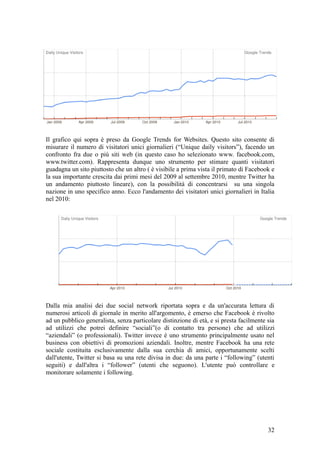 Il grafico qui sopra è preso da Google Trends for Websites. Questo sito consente di
misurare il numero di visitatori unici giornalieri (“Unique daily visitors”), facendo un
confronto fra due o più siti web (in questo caso ho selezionato www. facebook.com,
www.twitter.com). Rappresenta dunque uno strumento per stimare quanti visitatori
guadagna un sito piuttosto che un altro ( è visibile a prima vista il primato di Facebook e
la sua importante crescita dai primi mesi del 2009 al settembre 2010, mentre Twitter ha
un andamento piuttosto lineare), con la possibilità di concentrarsi su una singola
nazione in uno specifico anno. Ecco l'andamento dei visitatori unici giornalieri in Italia
nel 2010:
Dalla mia analisi dei due social network riportata sopra e da un'accurata lettura di
numerosi articoli di giornale in merito all'argomento, è emerso che Facebook è rivolto
ad un pubblico generalista, senza particolare distinzione di età, e si presta facilmente sia
ad utilizzi che potrei definire “sociali”(o di contatto tra persone) che ad utilizzi
“aziendali” (o professionali). Twitter invece è uno strumento principalmente usato nel
business con obiettivi di promozioni aziendali. Inoltre, mentre Facebook ha una rete
sociale costituita esclusivamente dalla sua cerchia di amici, opportunamente scelti
dall'utente, Twitter si basa su una rete divisa in due: da una parte i “following” (utenti
seguiti) e dall'altra i “follower” (utenti che seguono). L'utente può controllare e
monitorare solamente i following.
32
 