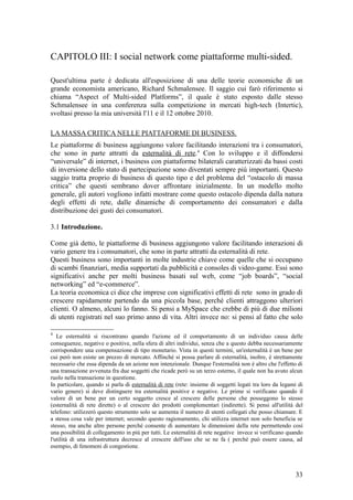 CAPITOLO III: I social network come piattaforme multi-sided.
Quest'ultima parte è dedicata all'esposizione di una delle teorie economiche di un
grande economista americano, Richard Schmalensee. Il saggio cui farò riferimento si
chiama “Aspect of Multi-sided Platforms”, il quale è stato esposto dalle stesso
Schmalensee in una conferenza sulla competizione in mercati high-tech (Intertic),
svoltasi presso la mia università l'11 e il 12 ottobre 2010.
LA MASSA CRITICA NELLE PIATTAFORME DI BUSINESS.
Le piattaforme di business aggiungono valore facilitando interazioni tra i consumatori,
che sono in parte attratti da esternalità di rete.4
Con lo sviluppo e il diffondersi
“universale” di internet, i business con piattaforme bilaterali caratterizzati da bassi costi
di inversione dello stato di partecipazione sono diventati sempre più importanti. Questo
saggio tratta proprio di business di questo tipo e del problema del “ostacolo di massa
critica” che questi sembrano dover affrontare inizialmente. In un modello molto
generale, gli autori vogliono infatti mostrare come questo ostacolo dipenda dalla natura
degli effetti di rete, dalle dinamiche di comportamento dei consumatori e dalla
distribuzione dei gusti dei consumatori.
3.1 Introduzione.
Come già detto, le piattaforme di business aggiungono valore facilitando interazioni di
vario genere tra i consumatori, che sono in parte attratti da esternalità di rete.
Questi business sono importanti in molte industrie chiave come quelle che si occupano
di scambi finanziari, media supportati da pubblicità e consoles di video-game. Essi sono
significativi anche per molti business basati sul web, come “job boards”, “social
networking” ed “e-commerce”.
La teoria economica ci dice che imprese con significativi effetti di rete sono in grado di
crescere rapidamente partendo da una piccola base, perché clienti attraggono ulteriori
clienti. O almeno, alcuni lo fanno. Si pensi a MySpace che crebbe di più di due milioni
di utenti registrati nel suo primo anno di vita. Altri invece no: si pensi al fatto che solo
4
Le esternalità si riscontrano quando l'azione ed il comportamento di un individuo causa delle
conseguenze, negative o positive, nella sfera di altri individui, senza che a questo debba necessariamente
corrispondere una compensazione di tipo monetario. Vista in questi termini, un'esternalità è un bene per
cui però non esiste un prezzo di mercato. Affinché si possa parlare di esternalità, inoltre, è strettamente
necessario che essa dipenda da un azione non intenzionale. Dunque l'esternalità non è altro che l'effetto di
una transazione avvenuta fra due soggetti che ricade però su un terzo esterno, il quale non ha avuto alcun
ruolo nella transazione in questione.
In particolare, quando si parla di esternalità di rete (rete: insieme di soggetti legati tra loro da legami di
vario genere) si deve distinguere tra esternalità positive e negative. Le prime si verificano quando il
valore di un bene per un certo soggetto cresce al crescere delle persone che posseggono lo stesso
(esternalità di rete dirette) o al crescere dei prodotti complementari (indirette). Si pensi all'utilità del
telefono: utilizzerò questo strumento solo se aumenta il numero di utenti collegati che posso chiamare. E
a stessa cosa vale per internet; secondo questo ragionamento, chi utilizza internet non solo beneficia se
stesso, ma anche altre persone perché consente di aumentare le dimensioni della rete permettendo così
una possibilità di collegamento in più per tutti. Le esternalità di rete negative invece si verificano quando
l'utilità di una infrastruttura decresce al crescere dell'uso che se ne fa ( perché può essere causa, ad
esempio, di fenomeni di congestione.
33
 