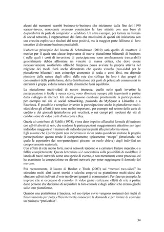 alcuni dei numerosi scambi business-to-business che iniziarono dalla fine del 1990
sopravvissero, nonostante avessero cominciato la loro attività con una base di
disponibilità da parte di compratori e venditori. Un altro esempio, per tornare in materia
di social network, è rappresentato dal fatto che moltissimi di questi siti iniziarono con
una crescita esplosiva e risultati del tutto positivi, ma la maggior parte fallirono al loro
tentativo di diventare business praticabili.
L'obiettivo principale del lavoro di Schmalensee (2010) sarà quello di mostrare il
motivo per il quale una classe importante di nuove piattaforme bilaterali di business
( nelle quali i costi di inversione di partecipazione sono assolutamente trascurabili)
generalmente debba affrontare un vincolo di massa critica, che deve essere
necessariamente soddisfatto affinché l'impresa possa avviare la propria attività nel
migliore dei modi. Sarà anche dimostrato che questo vincolo (two-sided per le
piattaforme bilaterali) non coinvolge economie di scala o costi fissi, ma dipende
piuttosto dalla natura degli effetti della rete che collega fra loro i due gruppi di
consumatori della piattaforma, dalla distribuzione dei gusti di potenziali consumatori in
entrambi i gruppi, e dalla natura delle dinamiche fuori equilibrio.
Le piattaforme multi-sided di nostro interesse, quelle nelle quali invertire la
partecipazione è facile e senza costo, sono diventate sempre più importanti a partire
dalla sviluppo di internet. Gli utenti possono cambiare prontamente la partecipazione
per esempio nei siti di social networking, passando da MySpace a LinkedIn o a
Facebook. È possibile e semplice invertire la partecipazione anche in piattaforme multi-
sided dove gli effetti di rete sono molto importanti, per esempio nel settore delle carte di
credito e dei giornali (piattaforme più vecchie), o nei campi più moderni dei siti di
condivisione di video o siti d'asta come eBay.
Grazie al contributo di Rohlfs (1974), viene dato impulso all'analisi formale di business
con effetti diretti di rete, che rendono le partecipazioni maggiormente attrattive per ogni
individuo maggiore è il numero di individui partecipanti alla piattaforma stessa.
Egli assume che i partecipanti non incorrono in alcun costo quand'essi mutano la propria
partecipazione: questo rende il comportamento tipicamente “miope” (irrazionale, nel
quale le aspettative dei non-partecipanti giocano un ruolo chiave) degli individui un
comportamento razionale.
Con effetti di rete molto forti, nuovi network tendono o a catturare l'intero mercato, o a
fallire completamente. Questa letteratura si è concentrata sulla possibilità di modellare il
lancio di nuovi network come una specie di evento, e non meramente come processo, ed
ha esaminato la competizione tra diversi network per poter raggiungere il dominio del
mercato.
Più recentemente, il lavoro di Rochet e Tirole (2003) sui “mercati two-sided” ha
stimolato molti altri lavori teorici e talvolta empirici su piattaforme multi-sided che
sfruttano effetti indiretti di rete tra diversi gruppi di consumatori. Per fare un esempio, le
imprese che si occupano di consoles di video game realizzano effetti di rete a partire
dalle persone che decidono di acquistare la loro console e dagli editori che creano giochi
sulle loro piattaforme.
Quando una piattaforma è lanciata, nel suo tipico avvio vengono sostenuti dei rischi di
finanziamento per poter efficientemente conoscere la domanda e per tentare di costruire
un business “praticabile”.
34
 
