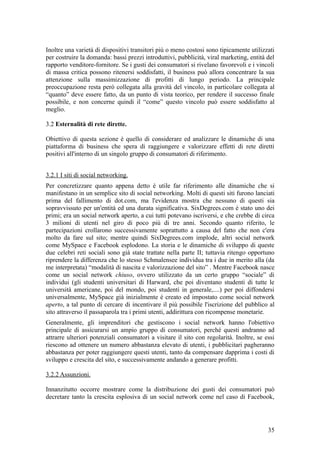 Inoltre una varietà di dispositivi transitori più o meno costosi sono tipicamente utilizzati
per costruire la domanda: bassi prezzi introduttivi, pubblicità, viral marketing, entità del
rapporto venditore-fornitore. Se i gusti dei consumatori si rivelano favorevoli e i vincoli
di massa critica possono ritenersi soddisfatti, il business può allora concentrare la sua
attenzione sulla massimizzazione di profitti di lungo periodo. La principale
preoccupazione resta però collegata alla gravità del vincolo, in particolare collegata al
“quanto” deve essere fatto, da un punto di vista teorico, per rendere il successo finale
possibile, e non concerne quindi il “come” questo vincolo può essere soddisfatto al
meglio.
3.2 Esternalità di rete dirette.
Obiettivo di questa sezione è quello di considerare ed analizzare le dinamiche di una
piattaforma di business che spera di raggiungere e valorizzare effetti di rete diretti
positivi all'interno di un singolo gruppo di consumatori di riferimento.
3.2.1 I siti di social networking.
Per concretizzare quanto appena detto è utile far riferimento alle dinamiche che si
manifestano in un semplice sito di social networking. Molti di questi siti furono lanciati
prima del fallimento di dot.com, ma l'evidenza mostra che nessuno di questi sia
sopravvissuto per un'entità ed una durata significativa. SixDegrees.com è stato uno dei
primi; era un social network aperto, a cui tutti potevano iscriversi, e che crebbe di circa
3 milioni di utenti nel giro di poco più di tre anni. Secondo quanto riferito, le
partecipazioni crollarono successivamente soprattutto a causa del fatto che non c'era
molto da fare sul sito; mentre quindi SixDegrees.com implode, altri social network
come MySpace e Facebook esplodono. La storia e le dinamiche di sviluppo di queste
due celebri reti sociali sono già state trattate nella parte II; tuttavia ritengo opportuno
riprendere la differenza che lo stesso Schmalensee individua tra i due in merito alla (da
me interpretata) “modalità di nascita e valorizzazione del sito” . Mentre Facebook nasce
come un social network chiuso, ovvero utilizzato da un certo gruppo “sociale” di
individui (gli studenti universitari di Harward, che poi diventano studenti di tutte le
università americane, poi del mondo, poi studenti in generale,....) per poi diffondersi
universalmente, MySpace già inizialmente è creato ed impostato come social network
aperto, a tal punto di cercare di incentivare il più possibile l'iscrizione del pubblico al
sito attraverso il passaparola tra i primi utenti, addirittura con ricompense monetarie.
Generalmente, gli imprenditori che gestiscono i social network hanno l'obiettivo
principale di assicurarsi un ampio gruppo di consumatori, perché questi andranno ad
attrarre ulteriori potenziali consumatori a visitare il sito con regolarità. Inoltre, se essi
riescono ad ottenere un numero abbastanza elevato di utenti, i pubblicitari pagheranno
abbastanza per poter raggiungere questi utenti, tanto da compensare dapprima i costi di
sviluppo e crescita del sito, e successivamente andando a generare profitti.
3.2.2 Assunzioni.
Innanzitutto occorre mostrare come la distribuzione dei gusti dei consumatori può
decretare tanto la crescita esplosiva di un social network come nel caso di Facebook,
35
 