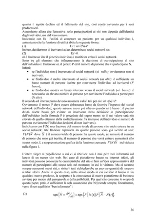 quanto il rapido declino ed il fallimento del sito, così com'è avvenuto per i suoi
predecessori.
Assumiamo allora che l'attrattiva nelle partecipazioni ai siti non dipenda dall'identità
degli individui, ma dal loro numero.
Indicando con Ui l'utilità di comprare un prodotto per un qualsiasi individuo i,
assumiamo che la funzione di utilità abbia la seguente forma:
(1) Ui= αi v(N)-P.
Inoltre, decideremo di iscriverci ad un determinato social network se:
(2) Ui>0.
αi è l'interesse che il generico individuo i manifesta verso il social network.
Sono tre gli elementi che influenzeranno la decisione di partecipazione al sito
dell'individuo i: l'interesse αi, il prezzo P ed il numero di persone che vi partecipano N.
Infatti:
• se l'individuo non è interessato al social network (αi nullo): ovviamente non si
iscriverà;
• se l'individuo è molto interessato al social network (αi alto): è sufficiente un
basso numero di persone iscritte per convincere l'individuo ad iscriversi (N
basso);
• se l'individuo mostra un basso interesse verso il social network (αi basso): è
necessario un elevato numero di persone per convincere l'individuo a partecipare
(N alto).
Il secondo ed il terzo punto devono assumere valori tali per cui: αi v(N)>P.
Ovviamente il prezzo P deve essere abbastanza basso da favorire l'ingresso del social
network dell'individuo; questo assume ancor più rilievo quando αi è basso : il prezzo
dovrà essere basso per evitare un inversione nella decisione di partecipazione
dell'individuo (nella formula P è preceduto dal segno meno: se il suo valore sarà più
elevato di quello ottenuto dalla moltiplicazione fra interesse dell'individuo e numero di
persone ovviamente l'individuo deciderà di non iscriversi).
Indichiamo con F(N) una frazione del numero totale di persone che vuole entrare in un
social network; tale frazione dipenderà da quante persone sono già iscritte al sito:
NNF )( dove N è il numero totale di persone. In questo modo, se aumento il numero
di persone che sono già iscritte, il numero di persone che vorrà entrare aumenterà allo
stesso modo. L a rappresentazione grafica della funzione crescente NNF )( individuata
nella figura 1.
L'intero target di popolazione a cui ci si riferisce non è mai però ben informato sul
lancio di un nuovo sito web. Nel caso di piattaforme basate su internet infatti, gli
individui possono conoscere le caratteristiche del sito e farsi un'idea approssimativa del
numero di partecipanti allo stesso solo nel momento in cui lo visitano. Ma ci saranno
sempre numerosi nuovi siti, e visitarli tutti richiederebbe un enorme quantità di tempo e
relativi sforzi. Anche in questo caso, nello stesso modo in cui avviene il lancio di un
qualsiasi nuovo prodotto, la scoperta e la conoscenza di nuove piattaforme di business
avviene per mezzo del passaparola e della pubblicità. Per quel che concerne lo scopo di
questo paper, però, è sufficiente la sola assunzione che N(t) tende sempre, linearmente,
verso il suo equilibrio “ben informato” :
(3)
36
 