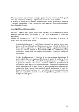 Questa assunzione è coerente con un ampio spettro di lavori empirici, molti di questi
sono stati condotti nel marketing e in particolare nel lancio di nuovi prodotti.
Il modello di “diffusione del prodotto” appena esposto assume quindi che la domanda
“corregga” gradualmente e verso l'equilibrio di lungo periodo, a causa dell'informazione
imperfetta ed dell'inerzia.
3.2.3 Il problema della massa critica.
La figura 1 riportata qui di seguito illustra come, con prezzi fissi, le dinamiche di questo
modello dipendano dalla distribuzione di Ω nella popolazione di potenziali
partecipanti.
In base alla formula (2), se NPNF ),( è rappresentata da una linea di 45 gradi, N
cresce, negli altri casi decresce. Inoltre:
• Se Ω è distribuita come F1 (nella figura sottostante) per qualche prezzo post-
lancio, pochi individui nella popolazione avranno bassi valori di Ω; l'origine è
l'unico punto di equilibrio, ed è globalmente stabile. La piattaforma non può
essere resa vincente al livello di P sottolineato da F1 (che sarebbe zero per un
inserzionista del sito web), non importa quale che sia il valore di N conseguito
inizialmente.
• Se Ω è distribuita come F2 (funzione di densità monotona decrescente), il
corrispondente business raggiungerebbe invece il punto G, anche se il sito
iniziasse con un valore di N vicino allo 0. L'origine è sempre un equilibrio, ma
in questo caso instabile. Tutto ciò che è necessario per lanciare questo business è
qualcosa che renda N positivo (magari registrando i fondatori dell'impresa come
utenti). Facendo questo di potrà sperare di ottenere una reazione catalitica che
condurrebbe il network ad il suo equilibrio stabile globalmente, il punto G.
Come già anticipato, Facebook, con i suoi iniziali comportamenti di chiusura
della rete e un utilizzo riservato ai pochi college aderenti, potrebbe essere un
esempio di questa ipotesi.
37
 