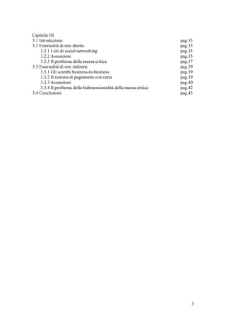 Capitolo III
3.1 Introduzione pag.33
3.2 Esternalità di rete dirette pag.35
3.2.1 I siti di social networking pag.35
3.2.2 Assunzioni pag.35
3.2.3 Il problema della massa critica pag.37
3.3 Esternalità di rete indirette pag.39
3.3.1 Gli scambi business-to-business pag.39
3.3.2 Il sistema di pagamento con carta pag.39
3.3.3 Assunzioni pag.40
3.3.4 Il problema della bidimensionalità della massa critica pag.42
3.4 Conclusioni pag.45
3
 