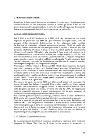 3.3 Esternalità di rete indirette .
Parlerò ora dell'aspetto più rilevante ed interessante di questo saggio: le più complesse
dinamiche relative ad una piattaforma che mira a sfruttare gli effetti di rete tra due
gruppi di consumatori, concentrandomi in particolar modo sull'esperienza degli scambi
business-to-business e dei sistemi di pagamento tramite carte di credito.
3.3.1 Gli scambi business-to-business.
Più di 1500 scambi B2B iniziarono tra il 1995 ed il 2001; virtualmente tutti questi
implosero nei primi mesi del 2000, ed i più importanti che sopravvissero, come ad
esempio Ariba, spostarono definitivamente la loro attenzione dalla semplice
facilitazione di transazioni bilaterali compratore-acquirente. Molti di quelli che
fallirono, devono ricondurre la loro principale causa di declino al fatto che essi non
riuscirono ad attrarre abbastanza fornitori. In proposito, si noti quello che un consulente
rileva circa gli scambi B2B relativi alla industria di linee aeree: egli sostiene che i
fornitori continuino ad essere riluttanti nell'iscriversi e nel partecipare a portali o ad altri
meccanismi elettronici creati dai “capofila”, i primi contraenti. La ragione principale di
questo ostento è, sempre secondo il suddetto consulente, che l'obiettivo primario degli
“appalti” elettronici è percepita dai fornitori come una riduzione del prezzo di acquisto,
che crea pressione proprio sui loro potenziali margini.
Un maggior problema relativo al declino dei B2B ed individuato in passato da diversi
osservatori consisteva nel fatto che i fornitori fossero spaventati dal confronto degli
acquisti e dalla “diluizione di marca” (brand dilution). Gli acquirenti più sofisticati ed
informati, infatti, avevano una conoscenza considerevole e significativa in merito alla
qualità dei fornitori e dei loro prodotti e non trovavano attraenti i metodi di vendita di
appalti all'asta. Dunque vi erano troppo pochi compratori e venditori interessati a
rendere i mercati B2B “praticabili”.
Un esempio di scambi in mercati B2B che fallirono nel tentativo di raggiungere la
massa critica ci è dato dall'esperienza di Dell Marketplace. A differenza di altri mercati
elettronici che si concentrano su appalti “virtuali” in specifici mercati verticali, Dell è
stato designato già dalla sua nascita, avvenuta alla fine del 2000, per raggiungere
strategie orizzontali attraverso strumenti multiprodotto, così da poter assicurare ai
compratori l'accesso ad oggetti provenienti da diversi fornitori.
Gli acquirenti potevano quindi acquistare pc, notebook, server e relativi hardware di
Dell, nonché altri prodotti d'ufficio, da diversi fornitori opportunamente selezionati.
Tuttavia, a meno di un anno dal suo ambizioso lancio sul mercato, Dell chiuse nel
febbraio 2001. Come spiegato dallo stesso Dell, il motivo della sua chiusura dipese da
“una limitata prontezza da parte dei consumatori nell'utilizzare un mercato elettronico.”
Questo però non fu l'unico problema, perché di mancanza di interesse ne si riscontrò
anche da parte dei fornitori ( è stato riscontrato infatti che solo tre fornitori si
registrarono per vendere i propri prodotti direttamente ai consumatori).
3.3.2 Il sistema di pagamento con carta.
La moderna industria di sistemi di pagamento tramite carta elettronica iniziò negli anni
cinquanta. Fu Diners Club a lanciare il primo vincente network per consumatori e
39
 