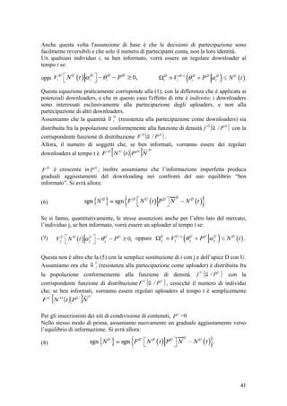 Anche questa volta l'assunzione di base è che le decisioni di partecipazione sono
facilmente reversibili e che solo il numero di partecipanti conta, non la loro identità.
Un qualsiasi individuo i, se ben informato, vorrà essere un regolare downloader al
tempo t se:
oppure
Questa equazione praticamente corrisponde alla (1), con la differenza che è applicata ai
potenziali downloaders, e che in questo caso l'effetto di rete è indiretto: i downloaders
sono interessati esclusivamente alla partecipazione degli uploaders, e non alla
partecipazione di altri downloaders.
Assumiamo che la quantità
D
iΩ (resistenza alla partecipazione come downloaders) sia
distribuita fra la popolazione conformemente alla funzione di densità ( )DD
Pf /Ω con la
corrispondente funzione di distribuzione ( )DD
PF /Ω .
Allora, il numero di soggetti che, se ben informati, vorranno essere dei regolari
downloaders al tempo t è ( )[ ] DDUD
NPtNF
D
F è crescente in D
P ; inoltre assumiamo che l’informazione imperfetta produca
graduali aggiustamenti del downloading nei confronti del suo equilibrio “ben
informato”. Si avrà allora:
(6)
Se si fanno, quantitativamente, le stesse assunzioni anche per l’altro lato del mercato,
l’individuo j, se ben informato, vorrà essere un uploader al tempo t se:
(7) oppure
Questa non è altro che la (5) con la semplice sostituzione di i con j e dell’apice D con U.
Assumiamo ora che
U
jΩ (resistenza alla partecipazione come uploader) è distribuita fra
la popolazione conformemente alla funzione di densità ( )UU
Pf /Ω con la
corrispondente funzione di distribuzione ( )UU
PF /Ω , cosicché il numero di individui
che, se ben informati, vorranno essere regolari uploaders al tempo t è semplicemente
( )[ ] UUDU
NPtNF
Per gli inserzionisti dei siti di condivisione di contenuti, U
P =0
Nello stesso modo di prima, assumiamo nuovamente un graduale aggiustamento verso
l’equilibrio di informazione. Si avrà allora:
(8)
41
 