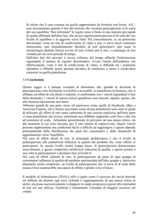 Si ritiene che il caso comune sia quello rappresentato da frontiere con forma AA' :
esse incrementano quando il lato del mercato che riscontra partecipazioni al di sopra
del suo equilibrio “ben informato” le regola verso il basso in una maniera più rapida
di quella effettuata dall'altro lato, che invece registra partecipazioni al di sotto del suo
livello di equilibrio e le aggiusta verso l'alto. Più concretamente, se un potenziale
downloader visita un sito di condivisione di video e non vi trova alcun contenuto
interessante, può immediatamente decidere di non parteciparvi (per usare la
terminologia adottata finora) ovvero di non visitare più il sito, o comunque di non
visitarlo per un certo periodo di tempo.
Dall'altro lato del mercato è invece richiesto del tempo affinché l'informazione
riguardante il numero di regolari downloaders, ovvero l'entità dell'audience che
effettivamente visita il sito di condivisione di video, si diffonda tra i potenziali
uploaders e affinché questi possano decidere di continuare o meno a condividere
contenuti su quella piattaforma.
3.4 Conclusioni.
Questo saggio si è dunque occupato di dimostrare che, quando le decisioni di
partecipazione sono facilmente reversibili e revocabili, le piattaforme di business, che si
affidano ad effetti di rete diretti o indiretti, si confrontano con i vincoli riguardanti il lato
della domanda ( i vincoli di massa critica) quand'essi sono lanciati; aspetto, questo, che
altri business tipicamente non fanno.
Abbiamo quindi da una parte storie ed esperienze come quelle di Facebook, eBay o
American Express, che ci hanno raccontato come alcune piattaforme sono state in grado
di utilizzare gli effetti di rete come carburante di una crescita esplosiva; dall'altra parte
vi sono piattaforme che invece, nonostante non debbano sopportare costi fissi o dar vita
ad economie di scala, richiedono generalmente di pervenire ad una massa critica, sin
dal momento in cui sono lanciate, per il solo intento di sopravvivere. Questi vincoli
possono rappresentare una condizione facile o difficile da raggiungere, e questo dipende
principalmente dalla distribuzione dei gusti dei consumatori e dalle dinamiche di
aggiustamento verso l'equilibrio.
Nel caso di effetti diretti di rete, la principale problematica è che il livello di
partecipazione alla piattaforma influenza la qualità del prodotto che viene offerto ai
partecipanti. Se questo livello risulta troppo basso, le partecipazioni diminuiranno
notevolmente, e questo comporterà un'ulteriore riduzione di qualità, e questo porterà a
sua volta le partecipazioni a declinare fino al livello 0.
Nel caso di effetti indiretti di rete, la partecipazione da parte di ogni gruppo di
consumatori influenza la qualità del prodotto sperimentata dall'altro gruppo e, attraverso
dinamiche molto complicate, un livello di partecipazioni che si trova al di sotto della
massa critica scatenerebbe una specie di effetto a spirale verso il basso.
Il modello di Schmalensee (2010) è utile a capire come il successo dei social network
sia difficile da ottenere agli inizi, richieda il raggiungimento di una massa critica di
utenti, ma possa successivamente svilupparsi in modo progressivo grazie alle esternalità
di rete nel suo utilizzo. Facebook è chiaramente l’esempio di maggior successo nel
campo.
45
 