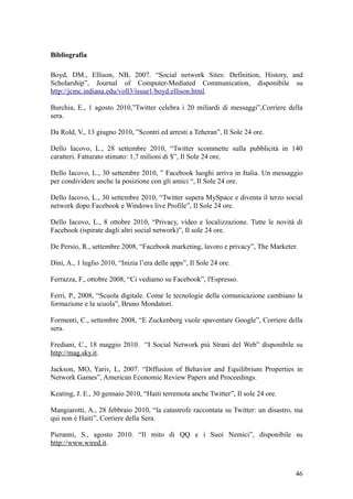 Bibliografia
Boyd, DM., Ellison, NB, 2007. “Social network Sites: Definition, History, and
Scholarship”, Journal of Computer-Mediated Communication, disponibile su
http://jcmc.indiana.edu/voll3/issue1/boyd.ellison.html.
Burchia, E., 1 agosto 2010,”Twitter celebra i 20 miliardi di messaggi”,Corriere della
sera.
Da Rold, V., 13 giugno 2010, ”Scontri ed arresti a Teheran”, Il Sole 24 ore.
Dello Iacovo, L., 28 settembre 2010, “Twitter scommette sulla pubblicità in 140
caratteri. Fatturato stimato: 1,7 milioni di $”, Il Sole 24 ore.
Dello Iacovo, L., 30 settembre 2010, ” Facebook luoghi arriva in Italia. Un messaggio
per condividere anche la posizione con gli amici “, Il Sole 24 ore.
Dello Iacovo, L., 30 settembre 2010, “Twitter supera MySpace e diventa il terzo social
network dopo Facebook e Windows live Profile”, Il Sole 24 ore.
Dello Iacovo, L., 8 ottobre 2010, “Privacy, video e localizzazione. Tutte le novità di
Facebook (ispirate dagli altri social network)”, Il sole 24 ore.
De Persio, R., settembre 2008, “Facebook marketing, lavoro e privacy”, The Marketer.
Dini, A., 1 luglio 2010, “Inizia l’era delle apps”, Il Sole 24 ore.
Ferrazza, F., ottobre 2008, “Ci vediamo su Facebook”, l'Espresso.
Ferri, P., 2008, “Scuola digitale. Come le tecnologie della comunicazione cambiano la
formazione e la scuola”, Bruno Mondatori.
Formenti, C., settembre 2008, “E Zuckenberg vuole spaventare Google”, Corriere della
sera.
Frediani, C., 18 maggio 2010. “I Social Network più Strani del Web” disponibile su
http://mag.sky.it.
Jackson, MO, Yariv, L, 2007. “Diffusion of Behavior and Equilibrium Properties in
Network Games”, American Economic Review Papers and Proceedings.
Keating, J. E., 30 gennaio 2010, “Haiti terremota anche Twitter”, Il sole 24 ore.
Mangiarotti, A., 28 febbraio 2010, “la catastrofe raccontata su Twitter: un disastro, ma
qui non è Haiti”, Corriere della Sera.
Pieranni, S., agosto 2010. “Il mito di QQ e i Suoi Nemici”, disponibile su
http://www.wired.it.
46
 