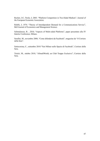 Rochet, J-C, Tirole, J, 2003. “Platform Competition in Two-Sided Markets”, Journal of
the European Economic Association.
Rohlfs, J, 1974. “Theory of Interdipendent Demand for a Communications Service”,
Bell Journal of Economics and Management Science.
Schmalensee, R. , 2010, “Aspects of Multi-sided Platforms”, paper presentato alla IV
Intertic Conference, Milano.
Serafini, M., novembre 2008, “Come difendersi da Facebook”, magazine de “il Corriere
della Sera”.
Sottocorona, C., settembre 2010.“Yuri Milner nello Spazio di Facebook”, Corriere della
Sera.
Triulzi, M., ottobre 2010, “ASmallWorld, un Club Troppo Esclusivo”, Corriere della
Sera.
47
 