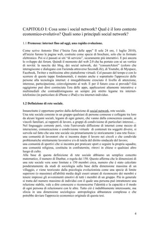 CAPITOLO I: Cosa sono i social network? Qual è il loro contesto
economico-evolutivo? Quali sono i principali social network?
1.1 Premessa: internet fino ad oggi, una rapida evoluzione.
Come scrive Antonio Dini (“Inizia l'era delle apps” Il sole 24 ore, 1 luglio 2010),
all'inizio furono le pagine web, costruite come specie di brochure, solo che in formato
elettronico. Poi si è passati ai siti “di servizio”, sicuramente più interattivi. E poi ancora
lo sviluppo dei forum. Quindi il momento del web 2.0 che ha portato con sé un vortice
di novità: la nascita dei blog, dei social network, dei “consumAttori” (coloro che
interagiscono e dialogano con l'azienda attraverso SecondLife), di Youtube, di Myspace,
Facebook, Twitter e moltissime altre piattaforme virtuali. Col passare del tempo e con lo
scorrere di queste tappe fondamentali, è mutato anche e soprattutto l'approccio delle
persone alla tecnologia internet: è innegabilmente cresciuto il livello di attenzione,
interesse, partecipazione, coinvolgimento al web. E per il futuro cosa si prevede? Già
oggigiorno può dirsi cominciata l'era delle apps, applicazioni altamente interattive e
multimediali che contraddistinguono un sempre più stretto legame tra internet-
telefonino (in particolare di iPhone e iPad) e tra internet-individuo.
1.2 Definizione di rete sociale.
Innanzitutto è opportuno partire dalla definizione di social network, rete sociale.
Una rete sociale consiste in un gruppo qualsiasi di persone connesse e collegate tra loro
da alcuni legami sociali, legami di ogni genere, che vanno dalla conoscenza casuale, ai
vincoli familiari, ai rapporti di lavoro, a gruppi di condivisione di particolari interessi....
Nel linguaggio corrente però, vista l'universale diffusione di internet come mezzo di
interazione, comunicazione e condivisione virtuale di contenuti tra soggetti diversi, si
sorvola sul fatto che una rete sociale sia primariamente (e storicamente ) una rete fisica :
una comunità di lavoratori che si incontra dopo il lavoro nei circoli e che condivide
problematiche strettamente lavorative e/o di tutela del diritto sindacale del lavoro;
una comunità di sportivi che si incontra per praticare sport o seguire la propria squadra;
una comunità religiosa, costituita in confraternite, ritrovi in chiese o qualsiasi altro
luogo di culto.
Alla base di questa definizione di rete sociale abbiamo un semplice concetto
matematico, il numero di Dunbar, o regola dei 150. Questo afferma che le dimensioni di
una rete sociale vera sono limitate a 150 membri circa, numero che è stato calcolato
ponderatamente da studi di sociologia sulla base della dimensione massima di un
villaggio, e viene teorizzato dalla psicologia evoluzionista come una specie di limite
superiore (o massimo) all'abilità media degli esseri umani di riconoscere dei membri e
tenere impressi gli avvenimenti emotivi di tutti i membri di un gruppo. Più in generale
si tratta del numero massimo di individui con il quale una persona può intrattenere una
relazione stabile, vale a dire conoscere e riconoscerne l'identità e la capacità o il modo
di ogni persona di relazionarsi con le altre. Tutto ciò è indubbiamente interessante, ma
sfocia in una dimensione sociologica- antropologica abbastanza complessa e che
potrebbe deviare l'approccio economico originale di questa tesi.
4
 
