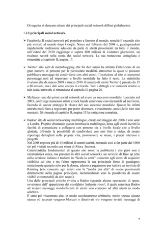 Di seguito si elencano alcuni dei principali social network diffusi globalmente.
1.4 I principali social network.
 Facebook: Il social network più popolare e famoso al mondo, nonchè il secondo sito
più visitato al mondo dopo Google. Nasce nel febbraio del 2004 e, guadagnandosi
rapidamente moltissime adesioni da parte di utenti provenienti da tutto il mondo,
nell’estate del 2010 raggiunge e supera 600 milioni di visitatori giornalieri, un
risultato record nella storia dei social network. La sua trattazione dettagliata è
rimandata al capitolo II, pagina 17.
 Twitter: sito web di microblogging che fin dall’inizio ha attirato l’attenzione di un
gran numero di persone per la particolare modalità attraverso la quale si possono
pubblicare messaggi da condividere con altri utenti; l’iscrizione al sito di numerosi
personaggi noti ed importanti a livello mondiale ha fatto il resto. Le statistiche
rivelano che da marzo 2009 a marzo 2010 il numero di utenti Twitter è passato da 15
a 80 milioni, ma i dati sono ancora in crescita. Tutti i dettagli e le curiosità relativi a
tale social network si rimandano al capitolo II, pagina 26.
 MySpace: uno dei primi social network ad avere un successo mondiale. Lanciato nel
2003, coinvolge numerosi artisti e rock bands americane convincendoli ad iscriversi,
facendo di questa strategia la chiave del suo successo mondiale. Questo ha infatti
attirato molti fans a registrarsi per poter diventare, virtualmente, amici delle loro star
musicali. Si rimanda al capitolo II, pagina 15 la trattazione completa.
 Badoo: sito di social networking multilingue, creato nel maggio del 2006 e con sede
a Londra. Proprio sfruttando questa interfaccia multilingue, dona agli utenti iscritti la
facoltà di comunicare e collegarsi con persone sia a livello locale che a livello
globale, offrendo la possibilità di condividere con essi foto e video, di creare
reportage dettagliati sulla propria vita, promuovere se stessi, i propri interessi e
progetti.
Nel 2008 registra più di 14 milioni di utenti iscritti, entrando così a far parte dei 1000
siti più visitati secondo una stima di Alexa Internet.
Caratteristiche fondamentali di questo sito sono: la pubblicità ( che però non è
caratteristica unica, ma presente in altri social network), un servizio di Rise up (che
nella versione italiano è tradotto in “Scala la vetta”: consente agli utenti di acquisire
visibilità sul sito e tra l'altro rappresenta la sua principale fonte di guadagno;
inizialmente gratuito solo per le donne, adesso a pagamento per tutti) e un servizio di
Ranking (che consente agli utenti con la “media più alta” di essere posizionati
direttamente nella pagina principale, incrementando così la possibilità di essere
visibili e contattabili da altri utenti).
Una delle principali critiche rivolta a Badoo riguarda alcune operazioni di spam,
avvalorate dall’ apparizione del cosiddetto 'pulsante rosso', il quale autorizza Badoo
ad inviare messaggi standardizzati di utenti non connessi ad altri utenti in modo
selettivo.
È stato poi riscontrato che, in modo assolutamente arbitrario, molto spesso alcune
utenze ed account vengono bloccati o disattivati e/o vengono inviati messaggi di
7
 
