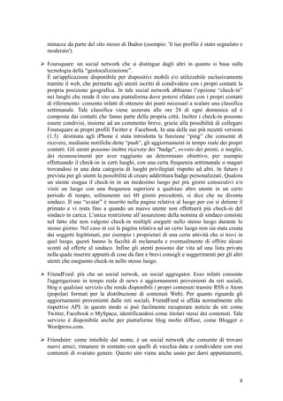 minacce da parte del sito stesso di Badoo (esempio: 'il tuo profilo è stato segnalato e
moderato').
 Foursquare: un social network che si distingue dagli altri in quanto si basa sulla
tecnologia della “geolocalizzazione”.
È un'applicazione disponibile per dispositivi mobili e/o utilizzabile esclusivamente
tramite il web, che permette agli utenti iscritti di condividere con i propri contatti la
propria posizione geografica. In tale social network abbiamo l’opzione “check-in”
nei luoghi che rende il sito una piattaforma dove potersi sfidare con i propri contatti
di riferimento: consente infatti di ottenere dei punti necessari a scalare una classifica
settimanale. Tale classifica viene azzerata alle ore 24 di ogni domenica ed è
composta dai contatti che fanno parte della propria città. Inoltre i check-in possono
essere condivisi, insieme ad un commento breve, grazie alla possibilità di collegare
Foursquare ai propri profili Twitter e Facebook. In una delle sue più recenti versioni
(1.3) destinata agli iPhone è stata introdotta la funzione “ping” che consente di
ricevere, mediante notifiche dette “push”, gli aggiornamenti in tempo reale dei propri
contatti. Gli utenti possono inoltre ricevere dei "badge", ovvero dei premi, o meglio,
dei riconoscimenti per aver raggiunto un determinato obiettivo, per esempio
effettuando il check-in in certi luoghi, con una certa frequenza settimanale o magari
trovandosi in una data categoria di luoghi privilegiati rispetto ad altri. In futuro è
prevista per gli utenti la possibilità di creare addirittura badge personalizzati. Qualora
un utente esegua il check-in in un medesimo luogo per più giorni consecutivi e/o
visiti un luogo con una frequenza superiore a qualsiasi altro utente in un certo
periodo di tempo, solitamente nei 60 giorni precedenti, si dice che ne diventa
sindaco. Il suo “avatar” è inserito nella pagina relativa al luogo per cui si detiene il
primato e vi resta fino a quando un nuovo utente non effettuerà più check-in del
sindaco in carica. L’unica restrizione all’assunzione della nomina di sindaco consiste
nel fatto che non valgono check-in multipli eseguiti nello stesso luogo durante lo
stesso giorno. Nel caso in cui la pagina relativa ad un certo luogo non sia stata creata
dai soggetti legittimati, per esempio i proprietari di una certa attività che si trovi in
quel luogo, questi hanno la facoltà di reclamarla e eventualmente di offrire alcuni
sconti od offerte al sindaco. Infine gli utenti possono dar vita ad una lista privata
nella quale inserire appunti di cose da fare e brevi consigli e suggerimenti per gli altri
utenti che eseguono check-in nello stesso luogo.
 FriendFeed: più che un social netwok, un social aggregator. Esso infatti consente
l'aggregazione in tempo reale di news e aggiornamenti provenienti da reti sociali,
blog e qualsiasi servizio che renda disponibili i propri contenuti tramite RSS o Atom
(popolari formati per la distribuzione di contenuti Web). Per quanto riguarda gli
aggiornamenti provenienti dalle reti sociali, FriendFeed si affida normalmente alle
rispettive API: in questo modo si può facilmente recuperare notizie da siti come
Twitter, Facebook o MySpace, identificandosi come titolari stessi dei contenuti. Tale
servizio è disponibile anche per piattaforme blog molto diffuse, come Blogger o
Wordpress.com.
 Friendster: come intuibile dal nome, è un social network che consente di trovare
nuovi amici, rimanere in contatto con quelli di vecchia data e condividere con essi
contenuti di svariato genere. Questo sito viene anche usato per darsi appuntamenti,
8
 
